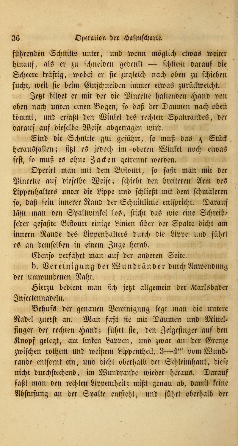 füfyrenben Schnitts unter, unb tt>enn möglich etwas weiter hinauf, als er §u fcr;nett>en gebeult — ferlieft barauf bie Speere Mftig, roobei er fte jugleicJ) naefy oben 51t fcf)ieben fucf)t, voeil fte beim (Smfcfyneiben immer etir>a^ prücftoeicl)t. Sefct bilbet er mit ber bie sßmeette' fyaltenben «§anb »on oben naef) unten einen SBogen, fo baß ber 3)aumen naefy oben fömmt, unb erfaßt ben SBmfel beS rechten SpattranbeS, ber barauf auf biefelbe 2Beife abgetragen nürb. Sinb bie Schnitte gut geführt, fo muß baS \ Stüd herausfallen $ fü)t eS jebocl) im oberen 2Binfet nod) etroaS feft, fo muß eS of)ne ßaden getrennt derben. £>perirt man mit bem Sßiftouri, fo faßt man mit ber !ßincette auf biefelbe SBetfej fd;iebt ben breiteren 2trm beS £ippeul)altera unter t>k Sippe unb fc^Iießt mit bem fcfjmäleren fo, baß fein innerer $anb ber Schnittlinie entfpricl)t. ^Darauf läßt man ben Spaltroinfet loS, fliegt baS nne eine Schreib* feber gefaßte 23iftouri einige Linien über ber ©palte btcfyt am innern Dfanbe beS SippenbalterS buref) bie Sippe unb füi)rt eS an bemfelben in einem 3u9e fyerab. (Sbenfo »erfährt man auf ber anberen Seite. b. Bereinigung ber Söunbränber buref) ^Imixnbung ber umrounbenen 3M;t. ^ier^u bebient man ftd> je£t allgemein ber ^arlsbaber Snfectennabeln. SßefyufS ber genauen Bereinigung fegt man Uc untere üftabet juerfi an. Man faßt fte mit 2>aumen unb Mittel- finger ber rechten «§anb; für)rt fte, ben 3^9^ftnger auf ben $nopf gelegt, am linfen Sappen, unb §tt>ar an ber ©renje gn>ifdt)en rotfyem unb heißem Sippentljeit, 3—4' »om Sßunb* ranbe entfernt ein, unb bicfyt oberhalb ber Schleimhaut, biefe nicl)t burcl)ftec§enb, im SBunbranbe uüeber I)erauS. darauf faßt man ben rechten Sippentfyeil; mißt genau ahf bamit feine 5lbftufung an ber Spalte entftel)t, unb fütyrt oberhalb ber