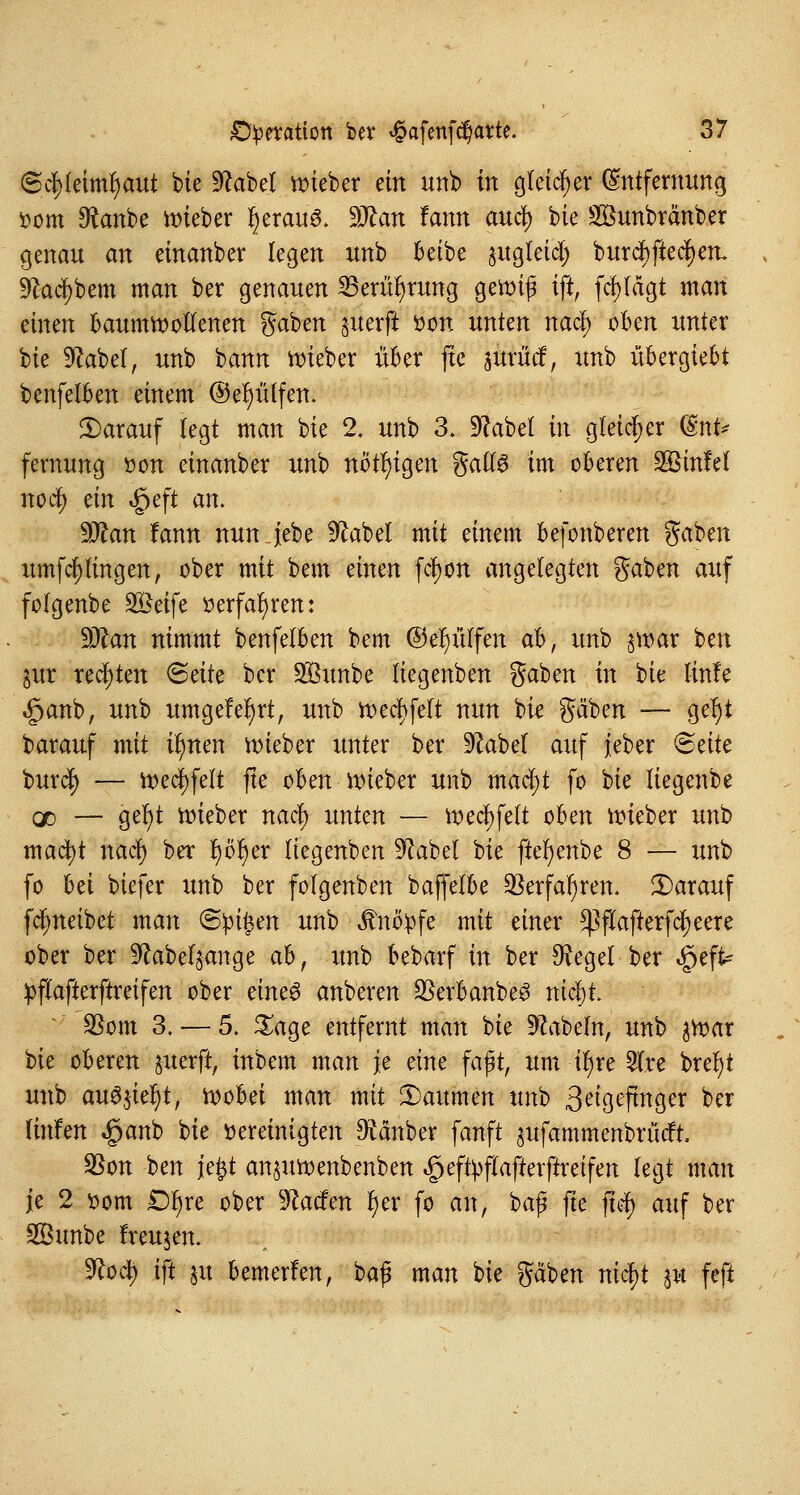 6c|(etmr)aut bie 9?abel lieber ein unb in gleicher Entfernung »um $anbe wieber r)erau3. Wtan fann au$ bie ü&unbränber genau an einanber legen unb beibe §ug(etcl; burcf)ftec|en. ^adjbem man ber genauen Berührung gewi|3 ig, fcfylägt man einen baumwollenen gaben gaterft bon unten nacl) oben unter Ue 9?abel, unb bann wieber über jtc jurücf, unb übergiebt benfelben einem ©eljülfen. Darauf legt man bie 2. unb 3. Sfebel m gleicher (§nt* fernung »on einanber unb nötigen gatfö im oberen SBinfel nofy ein $eft an. Sftan fann nun jebe 9M>el mit einem befonberen gaben umfcljlingen, ober mit bem einen fcfyon angelegten gaben auf folgenbe SÖeife »erfahren: Wlan nimmt benfelben bem ©e^ülfen ab, unb §war ben jur rechten <Säte ber SBunbe liegenben gaben in hk linfe §anb, unb umgefer)rt, unb wecl>felt nun bie gäben — ger)t barauf mit u)nen wieber unter ber 9^abef auf ieber Bäte burd) — wecfyfelt jte oben wieber unb macfyt fo Ue liegenbe od — ger)t wieber naü) unten — wecfyfett oben wieber unb mactyt nacl) ber fyofyer liegenben S^abel bie ftefyenbe 8 — unb fo bä biefer unb ber folgenben baffelbe $erfafjren. Darauf fcfyneibet man <Spi§m unb knöpfe mit einer ^ftafterfcfyeere ober ber ^abel^ange ah, unb bebarf in ber $egel ber $zfe >flafterftreifen ober tinc$ anberen QSerbanbe3 nifyl $om 3. — 5. £age entfernt man bie Nabeln, unb ^War bie oberen §uerft, inbem man je eine faßt, um il)re 21re brefyt unb auöjtc^t, Wobei man mit Daumen unb 3^geftnger ber linim ^anb bie Dereinigten Räuber fanft ^ufammenbrüdft, $on ben \*%t an^uwenbenben ^effyftafterftreifen legt man je 2 bom £>l)re ober $ladm f;er fo an, 'tafy fte fiel) auf ber 2Bunbe freujen. 9?oct) ift in bemerfen, bap man bie gäben nicfyt $u feft