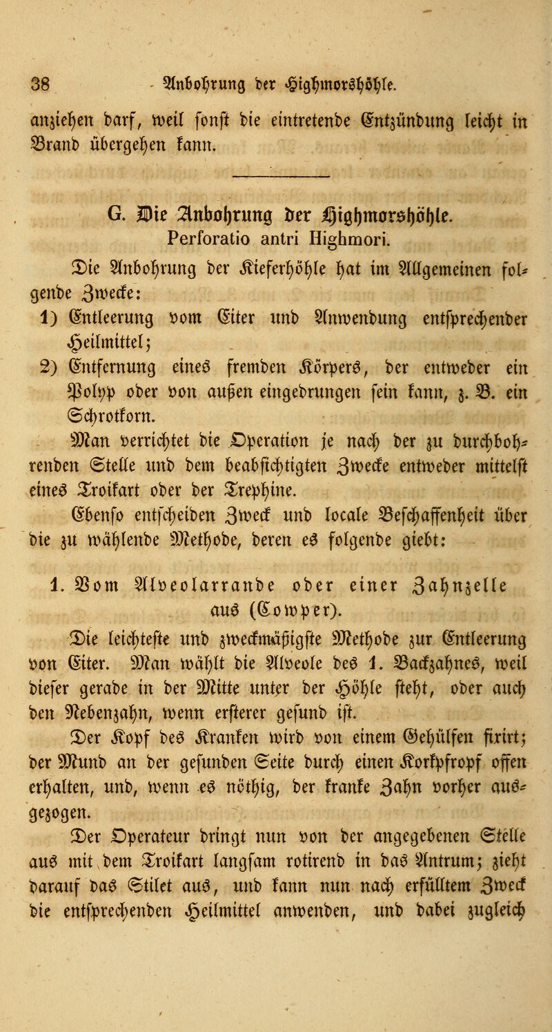 anstehen barf, mit fonft bte emtretenbe Entjünbung leidet in SBranb übergeben fann. G. Die 2Utbol)rung trer iptgljmor^öljle. Perforatio antri Highmori. iDte 2lnbol)rung ber $ieferI)ol)Ie l)at im allgemeinen fol* genbe 3*wfö: 1) Entleerung t>om Eiter unb 2lnroenbung entfprecfyenber Heilmittel) 2) Entfernung eines fremben .ftorfcerg, ber enttoeber ein *Pofyp ober »on auf en eingebrungen fein tan®, $. 23. ein (Scfyrotforn. 9ttan »errichtet bte Dfceration je nad; ber $u burcfybofy* renben (Stelle unb bem kabfiel)tigten ßmdt entroeber mittelft eine£ £roifart ober ber Zxepfym. Ebenfo entleiben 3tt>ecf unb locale ^efc^affen^eit über bte ju roäfylenbe Sftetfjobe, beren e$ folgenbe giebt: 1. $om 2lloeolarranbe ober einer ßaf)n%elle aus (Sonder). 2)ie leicl)tefte unb äroecfmäjngfte 9J?etl)obe jur Entleerung fcon Eiter. SDfan rodelt bie £lloeole be£ 4. 23acf$ar;ne3, toeil biefer gerabe in ber Sttitte unter ber $öfyk ftefyt, ober auefy ben 9£eben§al)n, toenn erfterer gefunb ift. 5)cr «Stopf beö Traufen wirb oon einem ©efyütfen ftrirt5 ber Sflunb an ber gefunben <&ätt burcl) einen ^orfpfropf offen erhalten, unb, roenn es nötfyig, ber ftanU 3afyn »orfyer m$* gebogen. £>er Operateur bringt nun von ber angegebenen Stelle aus mit,bem £roifart langfam rotirenb in ba6 2lntrum; aie^t barauf t>a3 (Stilet aus, unb lann nun nad) erfülltem ßmd bie entfprecfyenben Heilmittel amoenben, unb babei jugleic^