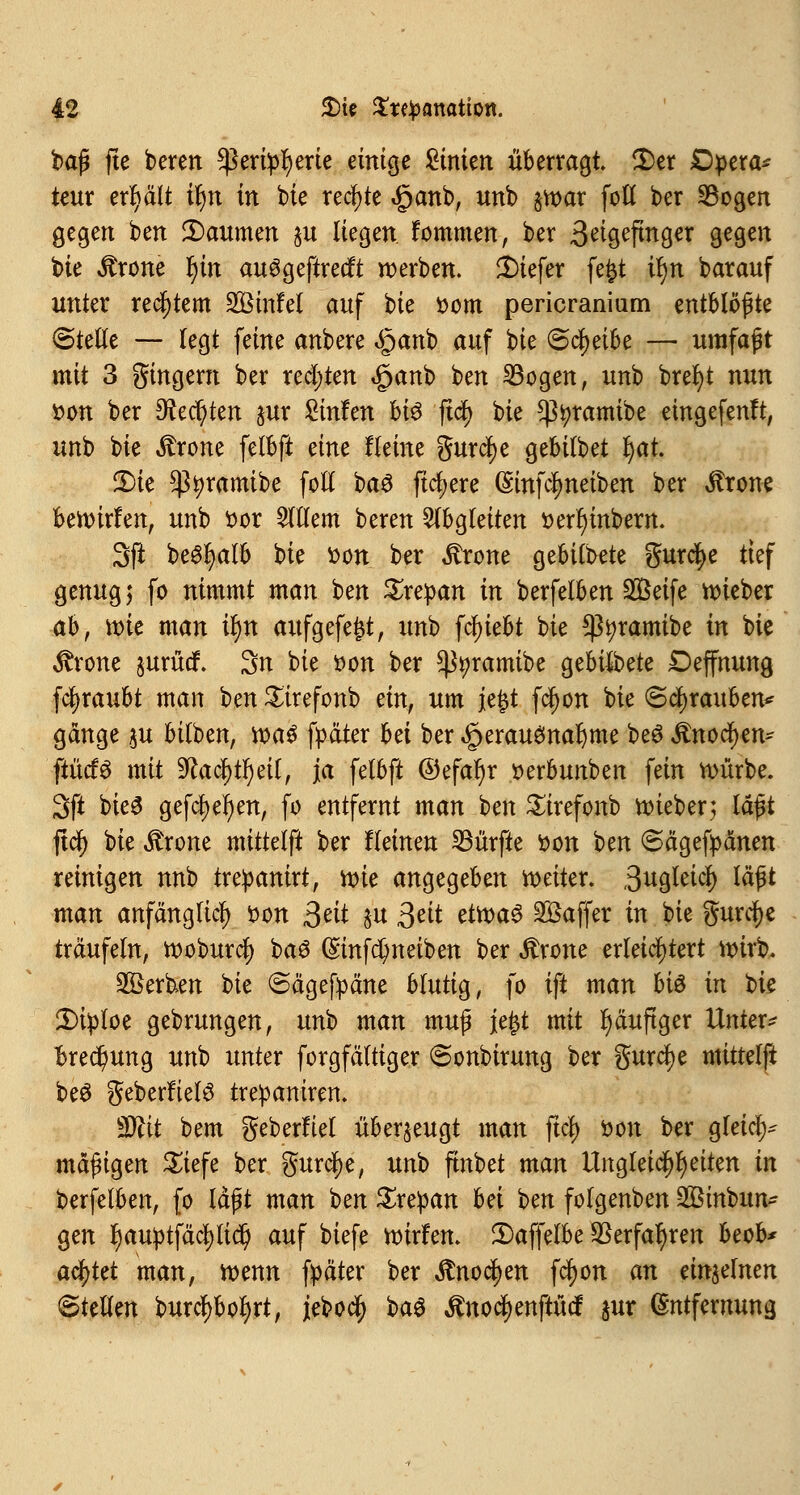 baß fte beten ^ßettpfyerte einige Linien überragt Der Opera* teur erhält if)n in bie rechte <£>anb, unb $tt>ar foö ber Sogen gegen ben Daumen §u liegen fommen, ber 3etgeftnger gegen t>ie Ärone r)in auSgeftrecft werben, tiefer fefct il)n barauf unter rechtem 2Binfel auf bie fcom pericranium entblößte (Stelle — legt feine anbere <§anb auf bie &<fyeihe — umfaßt mit 3 gingern ber rechten <£>anb ben 33ogen, unb brefyt nun fcon ber dienten jur Sinfen bi$ ftdf> bie ^tyramibe eingefenft, unb bie itrone felbft eine Heine gurcfye gebilbet r)at. Die $^ramibe foll ba$ fixere (Sinfclmeiben ber Jtrone beroirfen, unb ttor Willem beren abgleiten t>erl)mberrt. 3ß be6l)alb bie fcon ber $rone gebildete gurcfye tief genug; fo nimmt man ben £repan in berfelben Steife roieber ah, wie man il)n aufgefegt, unb fcfjiebt bie *ßi)ramibe in bie $rone §urüdf. 3n bie oon ber ^tyramibe gebilbete Deffnung fcfyraubt man ben Sirefonb ein, um jefct fäjjon bie Schrauben* gange $u bilben, roaS fpäter hei ber Herausnahme beS Anoden* ftücfs mit fflafyfyäl, ja felbft ©efar)r »erbunben fein nmrbe. 3fi bieS gefcfyefyen, fo entfernt man ben Sirefonb roieber; laßt jtcJ) bie ^rone mittelft ber flehten dürfte fcon ben ©ägefpänen reinigen nnb tre^anirt, roie angegeben roeiter. 3ugleicl) laßt man anfänglich tton ßeit $u ßeit etroaS Gaffer in bie gurcfye träufeln, rooburcl) baS ©infe^neiben ber Ärone erleichtert roirb. Serben bie ©ägefpäne blutig, fo ift man hiö in bie Diploe gebrungen, unb man muß jefct mit häufiger Untere Brechung unb unter forgfältiger 6onbirung ber gurcfye mittelft beS geberfieB trepamren. Wlit bem geberfiel überzeugt man ftcl) tton ber gleich mäßigen Siefe ber gurclje, unb ftnbet man Ungleichheiten in berfelben, fo läßt man ben Srepan hei ben folgenben Sßtnbun- gen f)auptfäc^(idt) auf biefe roirfen. Daffelbe $erfal)ren beob* achtet man, roenn fpäter ber Stnofyen fcfyon an einzelnen ©teilen burctybotyrt, jeboc^ baS Änoc^enftucf jur Entfernung