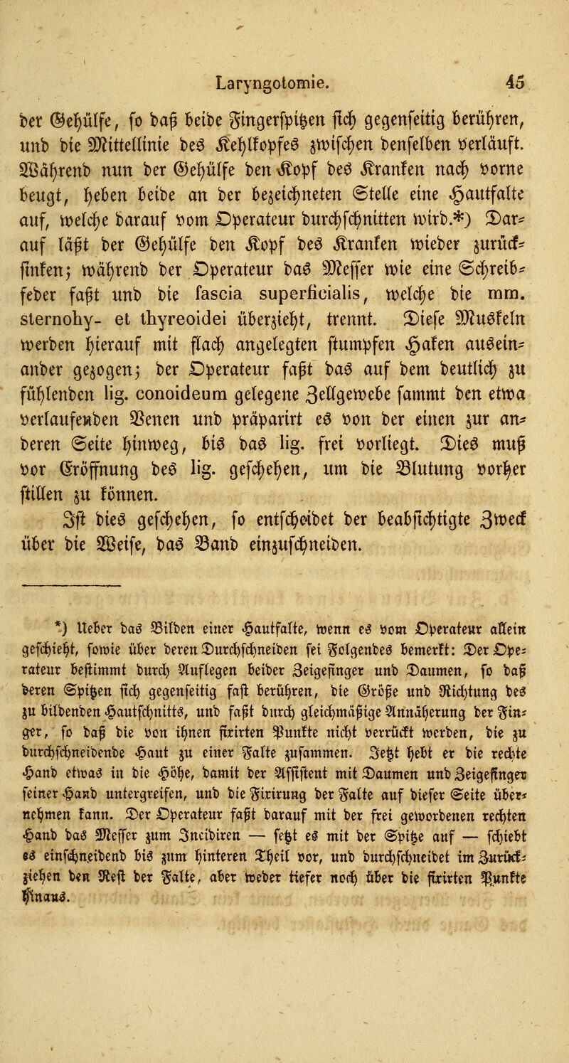 feet ©eplfe, fo bag Beibe gingerfpi$en ftcf> ge^enfetttg berühren, unb bie Mittellinie be$ £el)lfopfe3 ^ifc^en benfelben «erläuft. 2öäfyrenb mm ber ©efyülfe ben ^opf beS Uranien nad^ ttorne beugt, r)eben beibe an ber bezeichneten Steife dm ^autfalte auf, welche barauf ttom Operateur burct) fdjmitten wirb.*) 2)ar* auf rafft ber ©efyülfe ben Äopf be3 Uranien lieber §urticf* fmfenj wäfyrenb ber Operateur ba$ Keffer rote eine Schreib* feber faßt unb bie fascia superficialis, welche bie mm. slernohy- et thyreoidei überzieht, trennt. 3)iefe 30?u3feln werben hierauf mit ffacf) angelegten ftumpfen »gafen auötin* anber gebogenj ber Operateur faft ba6 auf bem beutlidt) §u fül)lenben lig. conoideum gelegene 3e%ett>efo fammt ben etwa »erlaufewben SBenen unb präparirt e$ fcon ber einen $ur an* beren Seite fyinweg, 6i^ ba$ lig. frei vorliegt S)ie3 muß fcor Eröffnung be$ lig. cjefc^e^en, um bie Blutung ttor|er ftillen $u fönnen. 3ft bieS gefcf)er)en, fo entfd)oibet ber beabftcfytigte ßrr>cd über bie Sßeife, baö 23anb einjufd^neiben. *) Ueber baS 93ifben einer £autfalte, toenn e$ öom Operateur affem gefdjie^r, fotoie über beren 3)urci)fd)neiben fei ^otgenbeä bemerft: 55er £tye; rateur beftimmt burcfy auflegen beiber 3eigejtnger unb Raunten, fo baf beren @pt|$en ftd) gegenfettig faji berühren, bie ©röfje unb Stiftung be£ ju bilbenben ^autfcfymtts, unb faft burd) gleichmäßige Slnnä^erung ber %in* ger, fo baf bie »on ifynen ftrirten fünfte tttc^t üerrücft »erben, W gu burdbfcfynetbenbe <£aut ju einer ftalte jufammen. 3e|t Ijebt er bie redbte £anb ehr-aö in bie £ofye, bamit ber Slfftffcent mit Daumen unb ßetgefhtgeis fetner $anb untergreifen, unb bie ^irirung ber %aik auf biefer (Seite über* nehmen fann. 3)cr Operateur fa#t barauf mit ber frei geworbenen rechten £anb baS Sftejfer jum Sncibiren — fe|t el mit ber &pi§e auf -— fcfyiebt es etnfi^neibenb bis pnt Hinteren Zfyil üor, unb burdtfdmeibet im &«njcf* Stehen ben Sftejt ber %alte, aber h>eber tiefer notf> über bie ftrirten fünfte ftnauS.