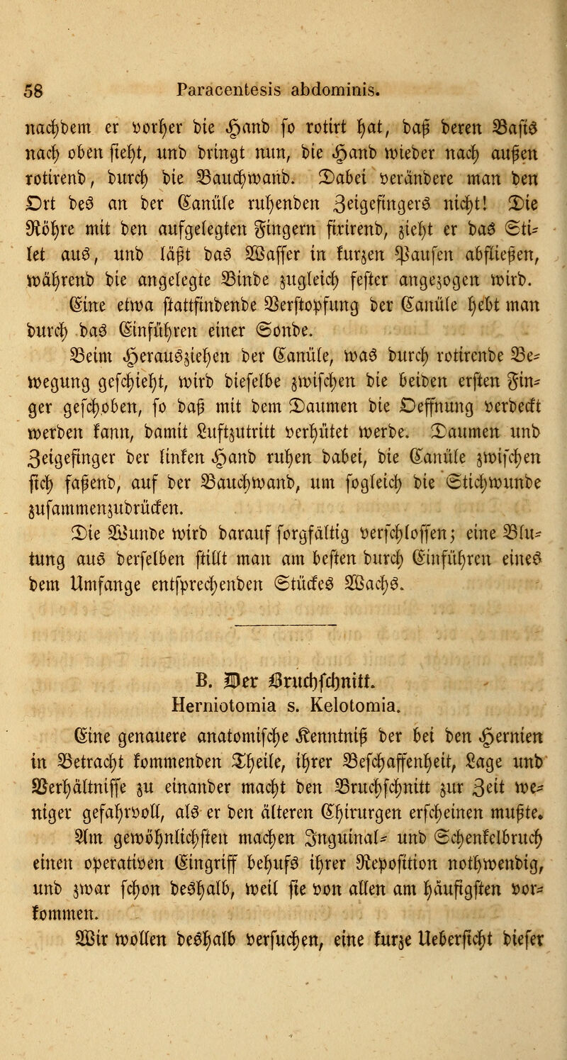 nad)bem er *>orr)er bie «ganb fo rottrt r)at, baf bereit 23afte nacf) oben ftefyt, unb bringt nun, bie <§>anb nneber nacl) auf en rotirenb, burcl) bie SBaudjwanb. Qabä oeränbere man ben £)rt beö an ber Kanüle rufyenben 3^tgefmgev0 nic^t! 2)te $öf)re mit ben aufgelegten gingem firirenb, §iel)t er baS 6tU (et aus, unb läßt ba3 Gaffer in fur§en Raufen aufliefen, toäljrenb bie angelegte 33inbe jugleid) fefter angezogen roirb. (Sine etroa ftattftnbenbe 95erfto^fung ber ßanüle v)ebt man buröt) ba3 (Sinfüfyren einer «Sonbe. SBeim »£) er anfiel) en ber Kanüle, roaS burd) rotirenbe Be- wegung gefcl)iel)t, roirb biefefbe §mifd)en bie Reiben erften gin- ger gehoben, fo ba$ mit bem ^Daumen bie Deffnung tterbetft werben fann, bamit Svtft^ittritt tterfyütet roerbe. Daumen unb ßetgeftnger ber linfen Sjario rufyen babei, bie (Sanüte jroifcljen ftcf) fafenb, auf ber 23aucf)roanb, um fogfeici) bie 6tüi)rounbe jufammensubrütfen. 3)ie äüunfce roirb barauf forgfältig tterfcfjloffen; eine Blu- tung aus berfelben ftitlt man am beften burdfj (Smfüfyren eines bem Umfange entfpred;enben <S>tMt§ $Bacty$> B. Der $rud)fd)mtL Herniotomia s. Kelotomia. (Sine genauere anatomifcfje ^enntnif ber bei ben Hernien in Betracht fommenben Steile, ü)rer 23efcf)affenr)eit, Sage unb SSerfjättmffe $u einanber mafyt ben 23rucf)fcf)nitt jur ßät roe* niger gefafyrooll, als er ben älteren Chirurgen erfreuten muf te„ 2lm geroöfynlicpeu machen Sngumal* unt> ©cijenfelbrucf) einen oiperatvoen (Eingriff befyufS if)rer ^e^ofttion notfyroenbig, unb $roar fcr)on beSfyafb, voeil fte fcon allen am r)äuftgften 'oox- fommen, SBir roolten beSr)alb fcerfucfjen, eine fur$e Ueberftc^t biefer