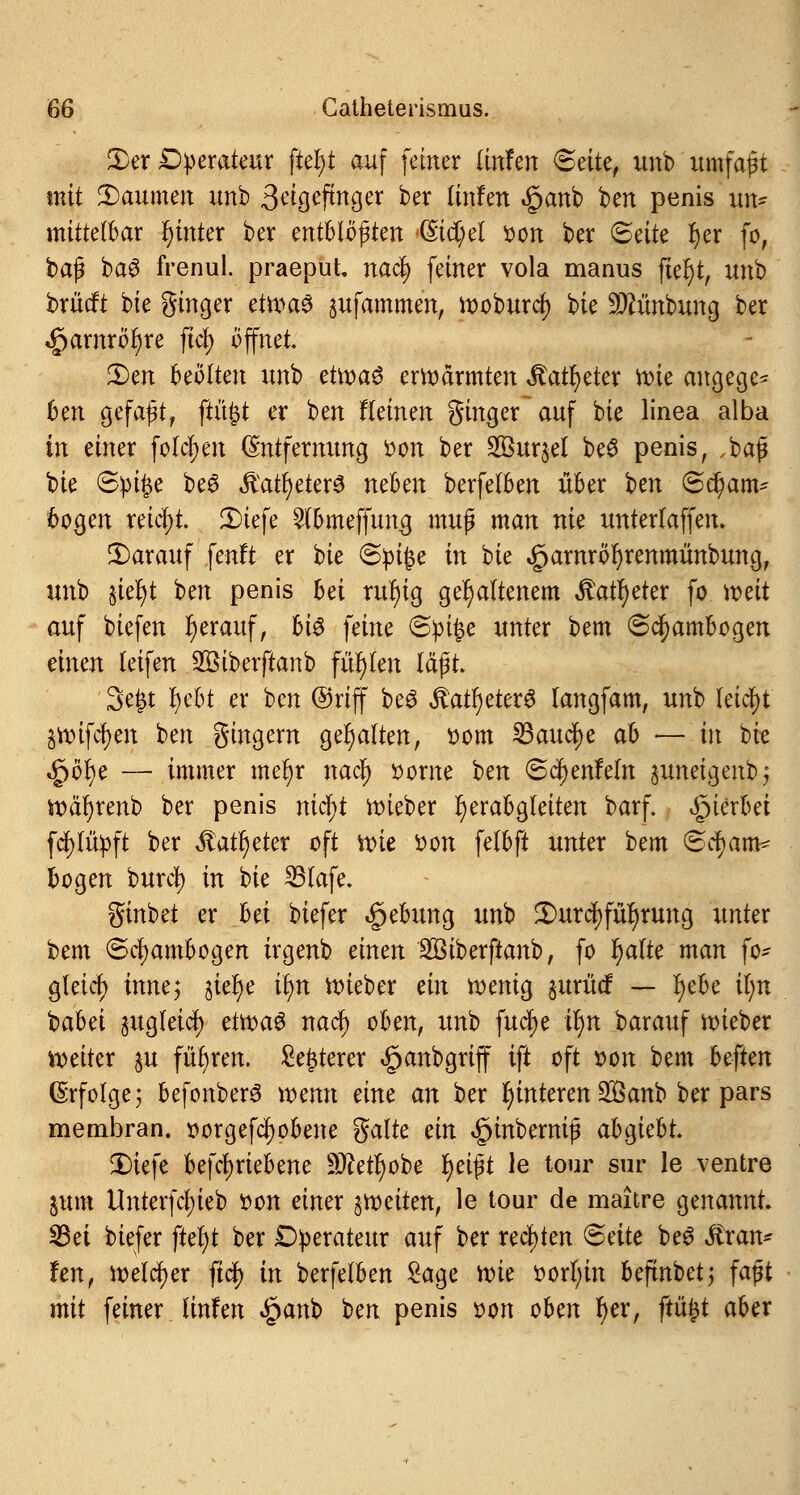 2)er Operateur ftef)t auf feiner üufen Seite, unb umfaßt mit Räumen unb 3eigeftnger ber (infen «ganb ben penis un- mittelbar fytnter ber mtblofyten (StcC;el oon ber Seite fyer fo, ba$ ba6 frenul. praeput nacfy feiner vola manus ftel)t, unb brücft bie ginger etwaö pfammen, woburcf) bie -tDtunbung ber <£)arnröf)re fict) öffnet 3)en beölten unb et\x>a$ erwärmten itatfyeter wie angege- ben gefaßt, ftüfct er ben Keinen ginger~auf bie linea alba in einer folgen Entfernung »on ber 2Bur$el be3 penis, ,baß bie Spüje be6 Ävatl)eter£ neben berfelben über ben @d)am- bogen reicht. 2)tefe 2lbmeffung muß man nie unterlaffen. darauf fenft er bie (Spifce in bie £arnrör)renmünbung, unb §ief)t ben penis bei rutytg gehaltenem ftafyetex fc mit auf biefen herauf, bi^ feine @pi£e unter bem Scfyambogen einen letfen SBtberftanb fügten läßt. 3e£t l)ebt er ben ©riff beS $atf)eter6 langfam, unb leicht §wifcf)en ben gingern gehalten, oom 23aud)e ab — in bie ^öf)e — immer metyr naej) oorne ben <8c¥)enMn $unetgenbj n>dr)renb ber penis niä)t lieber fjerabgleiten barf. hierbei fcfylüpft ber ßattyeter oft nne von felbft unter bem Scfjam^ bogen burc| in bie SBlafe. ginbet er bei biefer Hebung unb 2)urc|)fü^rung unter bem Sclwmbogen irgenb einen SBiberftanb, fo f)alte man fo* gletrf) inne*, §ief)e it)n Wieb er ein wenig juriief — Ijebe il;n babei §ug(eid) etwaö naefy oben, nnb fucfye ifyn barauf wieber weiter ^u führen. £e£terer §anbgriff ift oft oon bem beften Erfolge; befonberS wenn eine an ber fymteren 2Öanb ber pars membran. oorgefcfyobene gälte ein <£)inbemiß abgtebt. 2)iefe betriebene Wlefyobe l)eißt le tour sur le ventre pm Unterfcf;ieb oon einer ^weiten, le tour de maitre genannt. 23et biefer ftel)t ber Operateur auf ber rechten (Säte be£ $ran* fen, welcher ftdf) in berfelben Sage wie oorfyin befmbet; faßt mit feiner Unfen £anb ben penis oon oben f)er, ftü£t aber