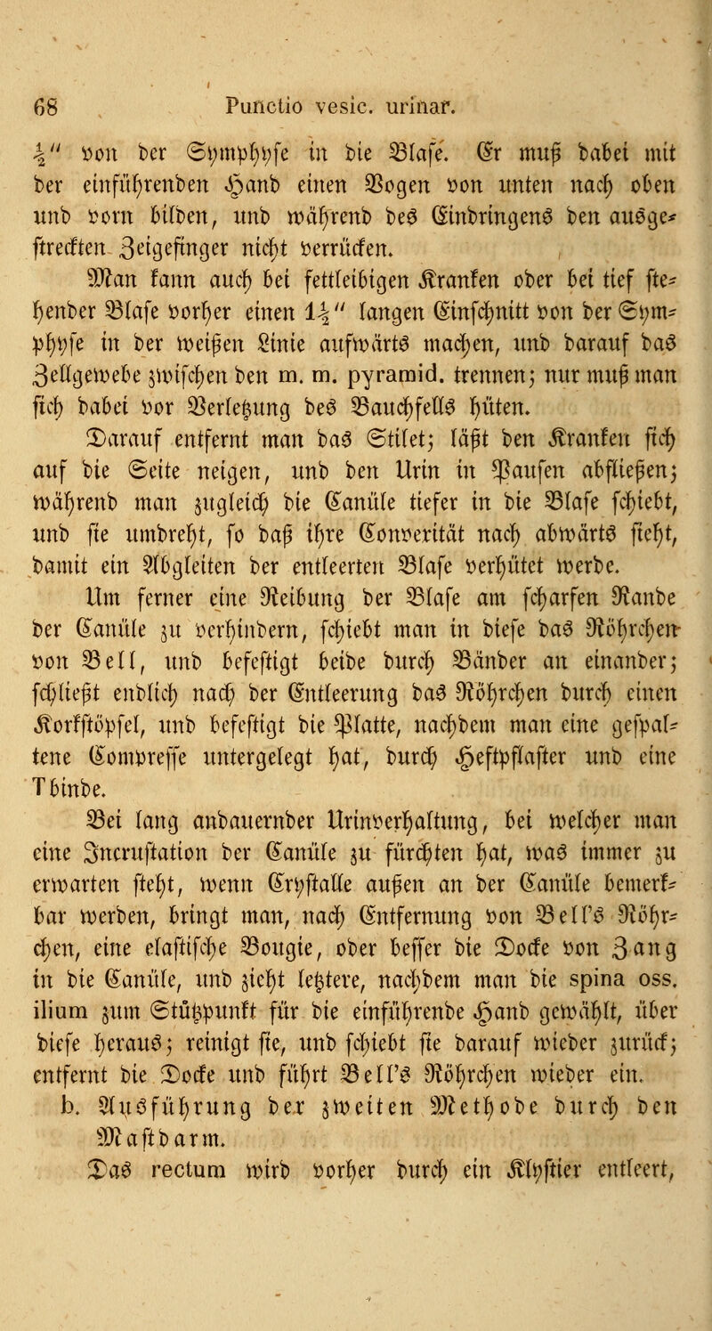 'S tton ber (5tymül)t;fe in bie S31afe. (Er muß babei mit ber einfüfyrenben «§anb einen 93ogen son unten nacl) oben unb twm bitben, nnb wäfyrenb be£ (Einbringend ben auSge* ftrecften S^igtfmges nicf)t üerrütfen. Sttan fann au er) bei fettleibigen Traufen ober bei tief fte- r)enber SBtafe » ort) er einen 1-| langen (Smfcfynitt fcon berSi;m* pr)i;fe in3 ber ir>ei^en £inie aufwärts machen, mo barauf ba$ 3etlgewebe juufcfjen ben m. m. pyramid. trennen \ nur muß man ftct> babei üor $erfe£ung be6 23audf;fett3 Ritten. darauf entfernt man ba3 <5üUt; läßt ben Äranfen ftcf> auf bie (Bäte neigen, unb ben Urin in Raufen abfließen3 n>är)renb man ^ugleid; bie Kanüle tiefer in bie 23fafe fc^iebt, unb fte umbrefyt, fo baß tr)re (Ecwerität nati) abroärtö fier)t, bamit ein abgleiten ber entteerten SBIafe t>err)ütet werbe. Um ferner eine Reibung ber 23fafe am fcfyarfen 9£anbe ber (Eanüle 51t fcerr)inbern, fct)iebt man in biefe ba$ SRtyxfym von 23 eil, unb befeftigt beibe burd) SBänber an einanber; fd; ließt enblid) nad? ber (Entleerung ba3 9vö()rcf)en burd) einen «ftorfftöpfel, unb befeftigt bie platte, nad)bem man dm gefpal- tene (Eonrpreffe untergelegt fyaf, burcr) §eftpftafter unb eine Tbinbe. 23ei fang anbauernber Urintterr)attung, hä welcher man eine Sncruftation ber (Eanüle ju fürchten f)at, xva$ immer ju erwarten ftefyt, wenn (En;ftalle außen an ber (Kanüle bemertV bar werben, bringt man, nad) (Entfernung fcon SBelT^ S^öfjr* cf)en, eine efaftifdje SBougie, ober beffer bie 2)ode t>cn 3^ng in bie (Eanüte, unb §ier)t teuere, nad;bem man bie spina oss. ilium §um ©tüfcpunft für bie einfür)renbe «£>anb gewählt, über biefe r)erau$; reinigt fte, unb fdn'ebt fte barauf wieber $urücf; entfernt t>k 3)ode unb füfyrt 33 et PS $löf)xä)tn wieber ein. Ix 2lu3füf)rung ber ^weiten 9ftett) obe burd) ben «ötajlbarm. %)a$ rectum wirb sorb/er burd) ein .ftfyftier entleert,