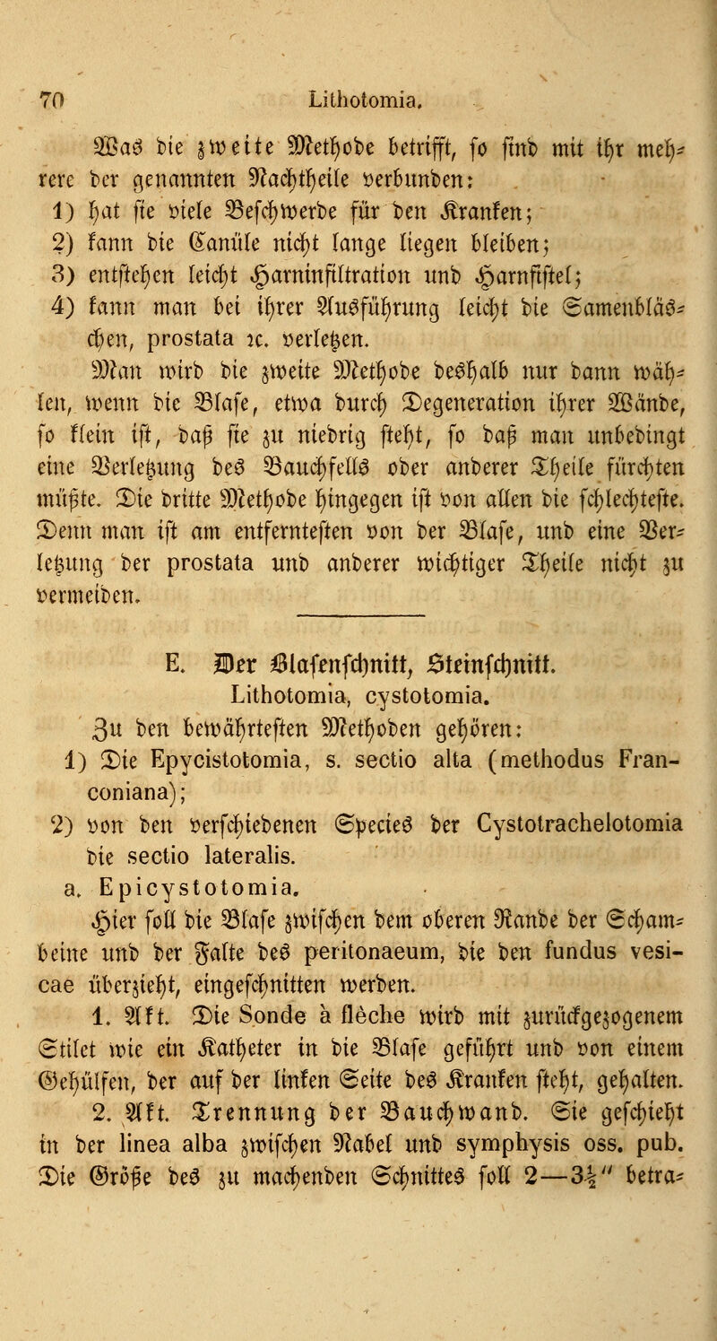 2öa3 bie 3 weite 9ttetr)obe betrifft, fö fmb mit tyt me^ rere ber genannten yiafyfyäk tterbunben: 1) fyat fte ötele 23efd)Werbe für ben Äranfen; 2) fann bie Kanüle nifyt fange liegen bleiben; 3) entfielen leidet «gjarninftltration unb «£jamftfte(; 4) tamx man hä ifyrer 2tugfür)rung leicht bie @amenblä6* d)en, prostata k. öertefjen. ddlan wirb bie jroeite 9ftetr)obe be#f)alb nur bann war)* kn, wenn bie IBfafe, etwa buref) Degeneration i^rer 2öänbe, fo Hein iftf t>a$ fte p niebrig ftet)t, fo bap man unbebingt eine Verlegung be6 33aucJ)fetl3 ober anberer Steile fürchten müfrte. 2)ie brüte Sftetfyobe hingegen ift oon alten bie fct)lerf)tefte. 3)emt man ift am entfernteren oon ber 23lafe, unb eine $er- legung ber prostata unb anberer wichtiger £r)eile nicJjt §u fcermeiben. E. Der 6iafenfd)mit, Jdtemfcrjntit. Lithotomia, cystotomia. 3u ben bewär)rteften SWetfyoben gehören: 1) 3)ie Epycistotomia, s. Sectio alta (methodus Fran- coniana); 2) tton ben öerfcf)iebenen ©pecieS ber Cystotrachelotomia bie Sectio lateralis, a, Epicystotomia. £ter foll bie 23lufe 5U>ifdr)en bem oberen $anbe ber Scham- beine unb ber gälte beS peritonaeum, ^k ben fundus vesi- cae übersieht, eing efef) nitten werben. 1. 21 !t. -3)ie Sonde a fleche wirb mit jurütfgezogenem Stilct wie ein Äatfyeter in bie 23fafe geführt unb oon einem ©efyüifen, ber auf ber linfen (Seite be6 Traufen ftel)t, gehalten. 2. 2lft. Trennung ber 23aucJ)Wanb. @ie gefegt fn ber linea alba $wifcf)en 9Met unb Symphysis oss. pub. 2)ie ©röfe beä ju maetyenben Schnittes foll 2—34 betra*