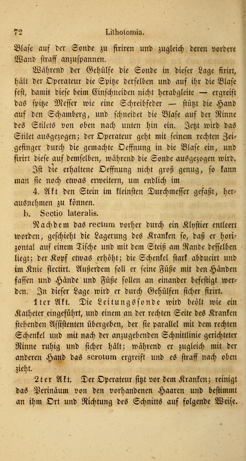 23(afe auf ber Sonbe $u ftrirert unb jugleic^ bereu »orbere S95anb ffraff anspannen. SBäfyrenb ber ®er)ülfe bie Sonbe in biefer Sage ftrtrt, rjä'lt ber Dperateur bie (Bptyc berfelben uub auf ir)r bk SBIafe feft, bamh biefe beim (£infcr;neiben nicfyt fyerabgleite — ergreift ba6 fpü)e Keffer rote eme Scfyreibfeber — ftüfct bie <£>anb auf ben <Scf)amberg, unb fdnteibet bie Sölafe auf ber 9Äirme beö Stiletö oon oben nadj> unteu l)in ein. Sefjt roirb ba3 Stifet ausgesogen} ber Operateur gel)t mit feinem rechten 3ei* gefmger burd; bie gemachte Deffnung in vk 33Iafe ein, uub ftrirt biefe auf berufenen, roäfyrenb bie @onbe ausgesogen wirb, 3ft bie erhaltene Deffnung nicfyt groß genug, fo !ann man fte noer) etroaS erweitern, um enblid? im 4. $ft ben (Stein im fleinften 2)urc$meffer gefaßt, r)er- ausnehmen \vl lönnem b. Sectio lateralis. 9? ad) bem baS rectum oorfjer burd) ein #fy|Uer entleert korben, gefd)iel)t bie Lagerung beS Traufen fo, baß er r)ori~ gontat auf einem Sifdfje unb mit bem <&tei$ am D^anbe beffelben liegt; ber $opf etroaS erfyölvt; bie @d)enfel ftar! abbueirt unb im $nie flectirt 2(ußerbem foll er feine güße mit ben Rauben faffen unb £änbe unb güße follen an einanber befeftigt wer- ten. 3n biefer Sage roirb er burd) ©er)ülfen ftcf)er ftrirt Iter 2lft. £)ie LeitungSfonbe roirb beölt roie ein Äat^cter eingeführt, unb einem an ber rechten <£eite beS Traufen fter)enben 2lfftftenten übergeben, ber fte parallel mit bem rechten ©cfyenfel unb mit nad) ber anjugebenben Schnittlinie gerichteter 9ftnne rul)ig unb fidjex r)ältj roäfyrenb er jugletdj) mit ber anberen §anb baS serotum ergreift unb eS ftraff nad) oben 2 ter 51 ft. 2)cr Operateur jtfct oor bem Traufen; reinigt ba3 Sßerina'um »ort ben »orfyanbenen paaren unb beftimmt an U)m £>rt unb $id)tung be3 <&<fyniU$ auf folgenbe 2Bei{e.