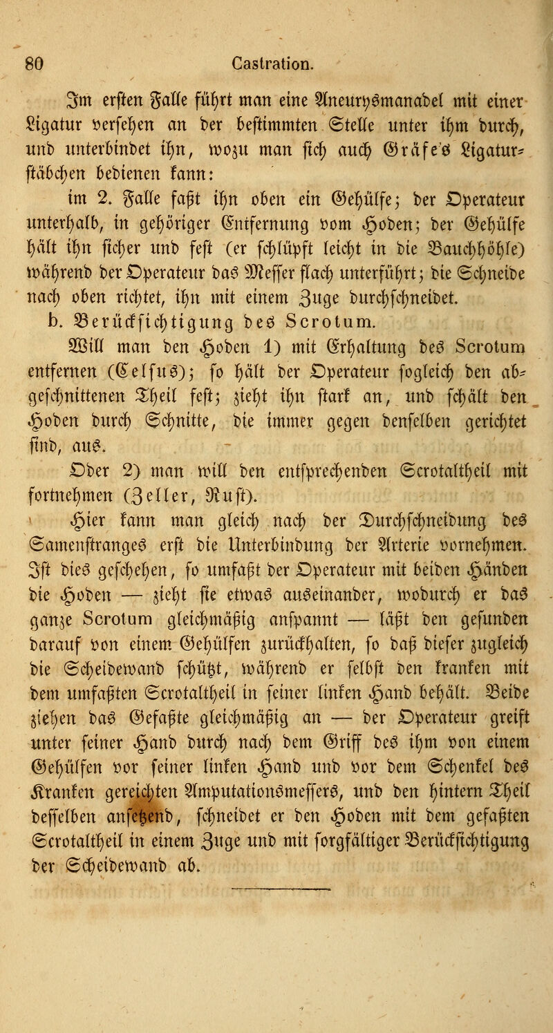 3m erften galle füfyrt man eine ^Ineur^manabet mit einer Sigatur ^erfe^ert an ber beftimmten ©teile unter ü)m burcr;, itnb unterbinbet i^n, roop man fiel) auct) ©räfeö Ligatur* [tabuen bebienen fann: im 2. galle faft ir)n oben ein ©efyülfe; ber Operateur unterhalb, in gehöriger Entfernung r>om £oben; ber ©el)ü(fe f)ä(t iljn fieser unb feft (er fcfjfüpft leicht in bie 23aucl)l)öl)le) ioäfyrenb ber Operateur ba£ Keffer flacf) unterführt j bie ©cljneibe nacl) oben richtet, it)n mit einem ßuQe burcfyfcfyneibet. b. S3erücfficl)tiguncj beö Sero tum. 2Bill man ben §oben 1) mit (Mjaltung be3 Scrotum entfernen ((£elfu6); fo r)ätt ber Operateur fogleicr; ben ab? gefct)nittenen Xfytil feft; ^ieljt ü)n ftarf an, unb fd)ält ben, »gjoben buref) Schnitte, bie immer gegen benfelben gerichtet ftnb, au$. Ober 2) man roill ben entfprec^enben 6crotaltf)etf mit fortnehmen (Seiler, $uft). «§ier fann man gleicl) nacr; ber 2)urcl)fcr;neibung be3 ©amenftrange^ erft bie Unterbinbung ber Arterie oornefymen. 3ft bie£ gefcr)er)enr fo umfaßt ber Operateur mit betben ^änben bie Robert — §iel)t fte etroa6 auSeinanber, rooburcl) er $>a$ gan^e Scrotum gleichmäßig anfpannt — läßt ben gefunben barauf fcon einem ®el)ülfen aurütfr)alten, fo $>a$ biefer §ugleicr; bie ©cfyetbetoanb fcl)ü#t, n>är)renb er fetbft Un franfen mit bem umfaßten ©crotaltfjeit in feiner ünhn §anb behält. 23eibe §(el;en ba3 ©efaßte gleichmäßig an — ber Operateur greift unter feiner $anb burcr; nacl) bem ©riff be3 il)m t>on einem ©efyüffen ttor feiner linfen £anb unb oor bem ©cljenfel beS Uranien gereichten 2tmputation3meffer6, unb ben ^intern Zfyeit beffelben anfe^enb, fct)neibet er ben <£joben mit bem gefaßten ©crotaltfyeit in einem ß\\^ unb mit forgfältiger $erücfftcl)tigung ber 6er)eibett)anb ab.