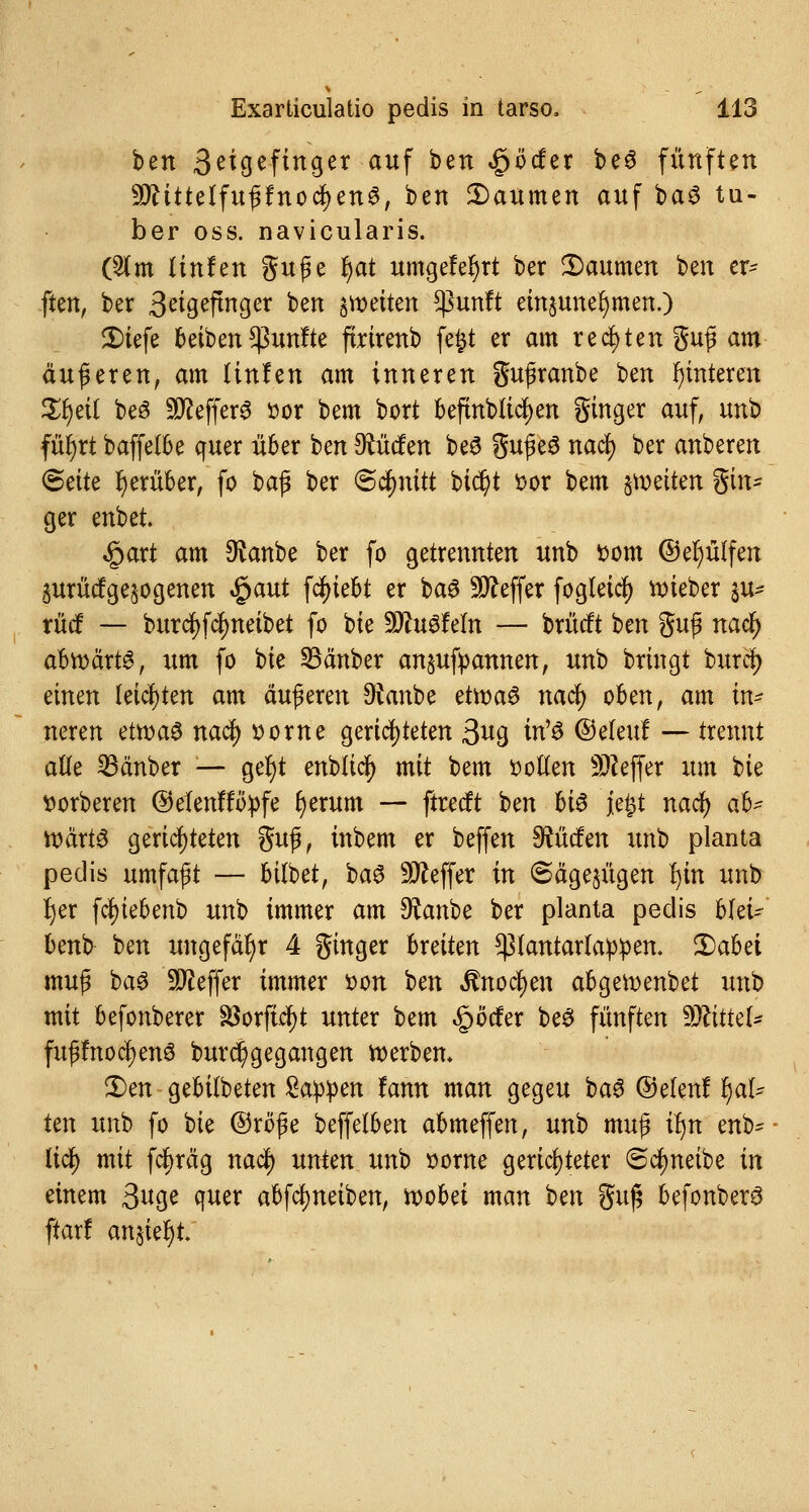 ben 3ei£jefinger auf ben £öcfer be3 fünften ■ätftttelfuftfnocfyenS, ben 2)aumen auf ba3 tu- ber oss. navicularis. (2lm Unten guße r)at umgefer)rt ber 2>aumen ben er- ften, ber 3eigeftnger ben feiten ^3unft einzunehmen.) 2)iefe Reiben fünfte firirenb fefct er am regten guß am äußeren, am linfen am inneren gußranbe ben Hinteren Xtyit be3 Keffers t>or bem bort befmWidfjen ginger auf, unb für)rt baffelbe quer über ben dürfen be£ gußeS naef) ber anberen 8ette herüber, fo bafl ber Schnitt bicr)t *>or bem gleiten gm- ger enbet. «gart am $anbe ber fo getrennten unb fcom ©efyülfen 5urüc?ge§ogenen $aut fefuebt er baS Keffer fogleicf) lieber %u* rücf — burcfyfcfmeibet fo bie Würfeln — brücft ben §uf naefy abroärtg, um fo bie SBänber anspannen, unb bringt burcr; einen leichten am äußeren SRanbe etti)a$ nacr; oben, am m neren ettvaö naej) »orne gerichteten 3^9 bW ©eleu! — trennt alle 23änber — ger)t enblicf) mit bem Dollen Keffer um bie ttorberen ©elenffttyfe r)erum — ftreeft ben hi$ jefct naef) ab- wärts gerichteten guß, inbem er beffen dürfen unb planta peclis umfaßt — bilbet, ba3 Keffer in <Säge$ügen Ijin unb Ijer fcf)iebenb unb immer am SRanbe ber planta pedis blei- bend ben ungefähr 4 ginger breiten $pfatttarfa!p!pen. 3Dabet muß ba$ Keffer immer t>on ben Bwfym abgeroenbet unb mit befonberer föorfic^t unter bem ^öefer be3 fünften TlitteU fußfnoctyenS Durchgegangen roerbem 2)en gebilbeten Sappen famt man gegeu ba$ ©elenf r)al- ten unb fo bie ©röße beffelben abmeffen, unb muß il)n enb- licf> mit fcfjräg naef) unten unb Borne gerichteter 6cfmeibe in einem 3«ge quer abfcfjneiben, roobet man ben guß befonberö ftar! an§ie^t