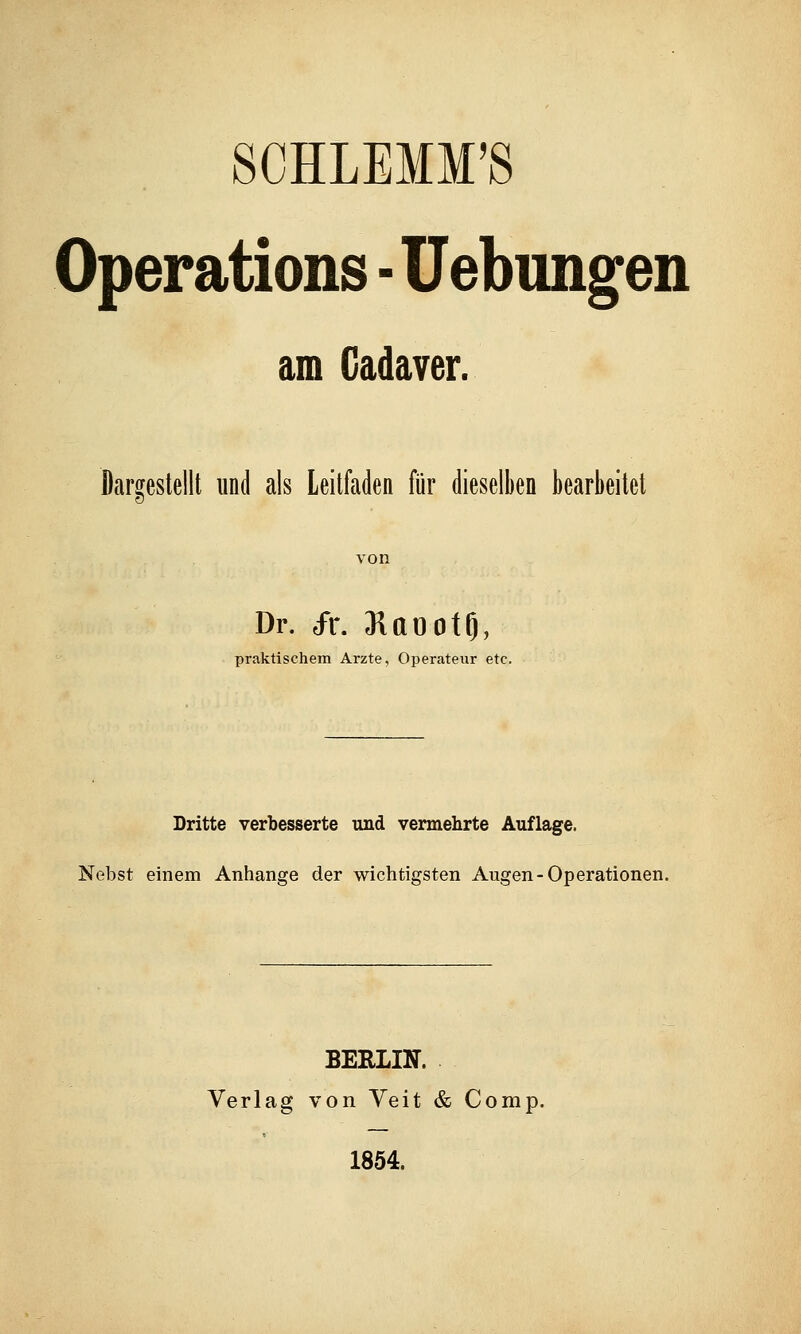 SCHLEMM'S Operations - Hebungen am Cadaver. Dargestellt und als Leitfaden für dieselben bearbeitet Dr. dr. Raootf), praktischem Arzte, Operateur etc. Dritte verbesserte und vermehrte Auflage. Nebst einem Anhange der wichtigsten Augen-Operationen. BERLIN. Verlag von Veit & Comp. 1854.