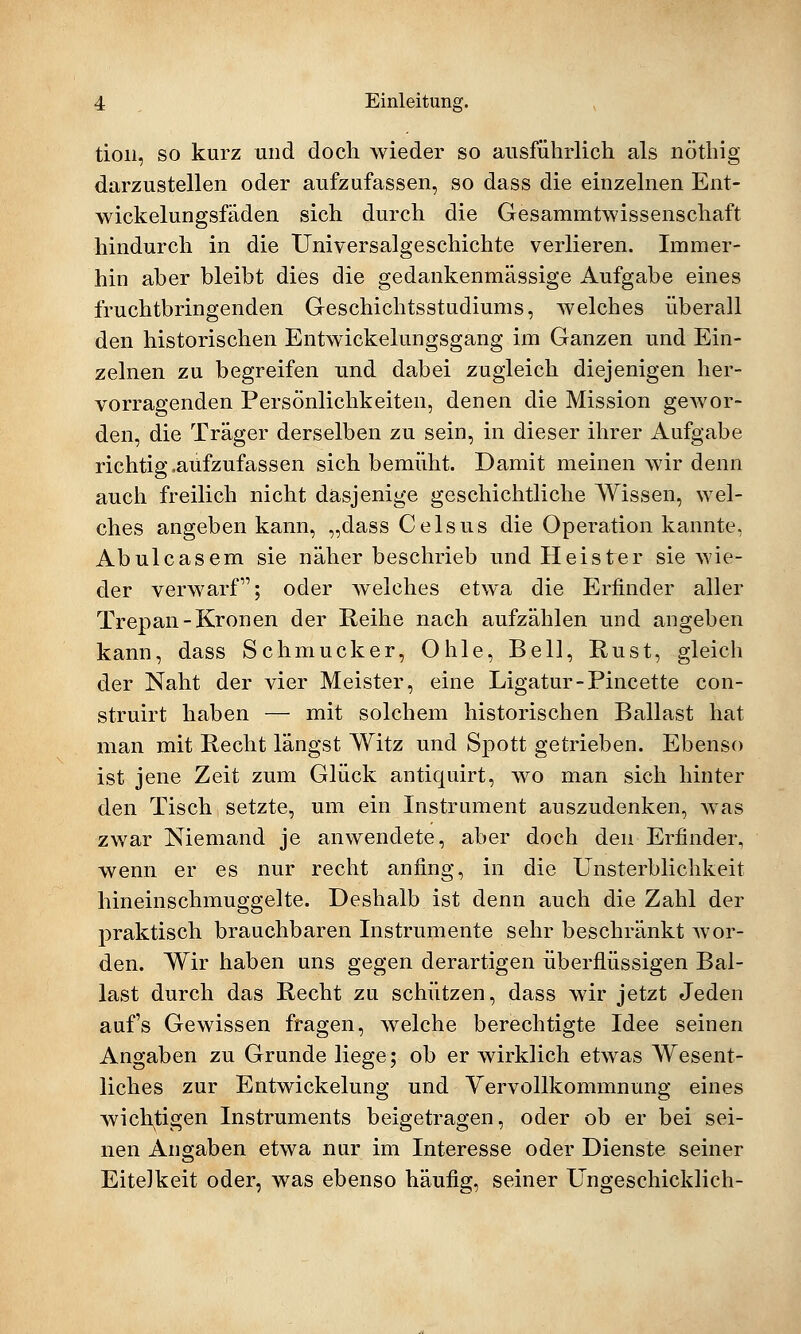 tion, so kurz und doch wieder so ausführlich als nöthig darzustellen oder aufzufassen, so dass die einzelnen Ent- wickelungsfäden sich durch die Gesammtwissenschaft hindurch in die Universalgeschichte verlieren. Immer- hin aber bleibt dies die gedankenmässige Aufgabe eines fruchtbringenden Geschichtsstudiums, welches überall den historischen Entwickelungsgang im Ganzen und Ein- zelnen zu begreifen und dabei zugleich diejenigen her- vorragenden Persönlichkeiten, denen die Mission gewor- den, die Träger derselben zu sein, in dieser ihrer Aufgabe richtig .aufzufassen sich bemüht. Damit meinen wir denn auch freilich nicht dasjenige geschichtliche Wissen, wel- ches angeben kann, „dass Celsus die Operation kannte, Abulcasem sie näher beschrieb und Heister sie wie- der verwarf; oder welches etwa die Erfinder aller Trepan-Kronen der Reihe nach aufzählen und angeben kann, dass Schmucker, Ohle, Bell, Rust, gleich der Naht der vier Meister, eine Ligatur-Pincette con- struirt haben — mit solchem historischen Ballast hat man mit Recht längst Witz und Spott getrieben. Ebenso ist jene Zeit zum Glück antiquirt, wo man sich hinter den Tisch setzte, um ein Instrument auszudenken, was zwar Niemand je anwendete, aber doch den Erfinder, wenn er es nur recht anfing, in die Unsterblichkeit hineinschmuggelte. Deshalb ist denn auch die Zahl der praktisch brauchbaren Instrumente sehr beschränkt wor- den. Wir haben uns gegen derartigen überflüssigen Bal- last durch das Recht zu schützen, dass wir jetzt Jeden auf's Gewissen fragen, welche berechtigte Idee seinen Angaben zu Grunde liege; ob er wirklich etwas Wesent- liches zur Entwickelung und Vervollkommnung eines wichtigen Instruments beigetragen, oder ob er bei sei- nen Angaben etwa nur im Interesse oder Dienste seiner Eitelkeit oder, was ebenso häufig, seiner Ungeschicklich-