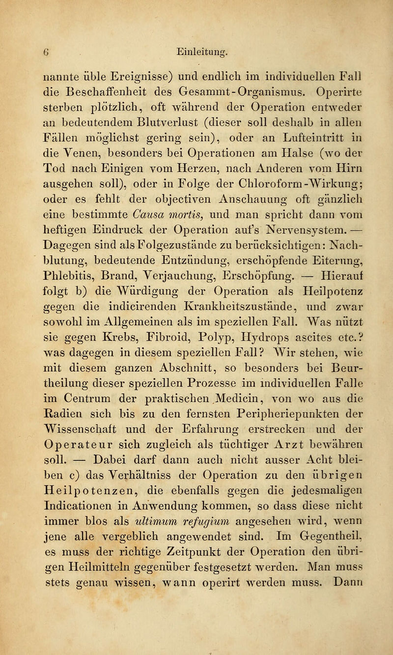 nannte üble Ereignisse) und endlich im individuellen Fall die Beschaffenheit des Gesammt-Organismus. Operirte sterben plötzlich, oft während der Operation entweder an bedeutendem Blutverlust (dieser soll deshalb in allen Fällen möglichst gering sein), oder an Lufteintritt in die Venen, besonders bei Operationen am Halse (wo der Tod nach Einigen vom Herzen, nach Anderen vom Hirn ausgehen soll), oder in Folge der Chloroform-Wirkung; oder es fehlt der objectiven Anschauung oft gänzlich eine bestimmte Causa mortis, und man spricht dann vom heftigen Eindruck der Operation aufs Nervensystem. — Dagegen sind als Folgezustände zu berücksichtigen: Nach- blutung, bedeutende Entzündung, erschöpfende Eiterung, Phlebitis, Brand, Verjauchung, Erschöpfung. — Hierauf folgt b) die Würdigung der Operation als Heilpotenz gegen die indicirenden Krankheitszustände, und zwar sowohl im Allgemeinen als im speziellen Fall. Was nützt sie gegen Krebs, Fibroid, Polyp, Hydrops ascites etc.? was dagegen in diesem speziellen Fall? Wir stehen, wie mit diesem ganzen Abschnitt, so besonders bei Beur- theilung dieser speziellen Prozesse im individuellen Falle im Centrum der praktischen Medicin, von wo aus die Radien sich bis zu den fernsten Peripheriepunkten der Wissenschaft und der Erfahrung erstrecken und der Operateur sich zugleich als tüchtiger Arzt bewähren soll. — Dabei darf dann auch nicht ausser Acht blei- ben c) das Verhältniss der Operation zu den übrigen Heilpotenzen, die ebenfalls gegen die jedesmaligen Indicationen in Anwendung kommen, so dass diese nicht immer blos als ultimum refugium angesehen wird, wenn jene alle vergeblich angewendet sind. Im Gegentheil, es muss der richtige Zeitpunkt der Operation den übri- gen Heilmitteln gegenüber festgesetzt werden. Man muss stets genau wissen, wann operirt werden muss. Dann