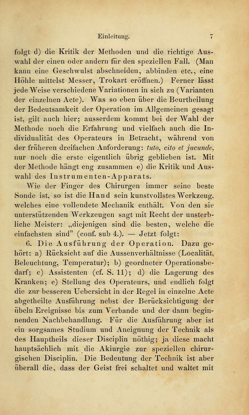 folgt cl) die Kritik der Methoden und die richtige Aus- wahl der einen oder andern für den speziellen Fall. (Man kann eine Geschwulst abschneiden, abbinden etc., eine Höhle mittelst Messer, Trokart eröffnen.) Ferner lässt jede Weise verschiedene Variationen in sich zu (Varianten der einzelnen Acte). Was so eben über die Beurtheilung der Bedeutsamkeit der Operation im Allgemeinen gesagt ist, gilt auch hier; ausserdem kommt bei der Wahl der Methode noch die Erfahrung und vielfach auch die In- dividualität des Operateurs in Betracht, während von der früheren dreifachen Anforderung: tuto, cito et jucunde, nur noch die erste eigentlich übrig geblieben ist. Mit der Methode hängt eng zusammen e) die Kritik und Aus- wahl des Instrumenten-Apparats. Wie der Finger des Chirurgen immer seine beste Sonde ist, so ist die Hand sein kunstvollstes Werkzeug, welches eine vollendete Mechanik enthält. Von den sie unterstützenden Werkzeugen sagt mit Recht der unsterb- liche Meister: „diejenigen sind die besten, welche die einfachsten sind (conf. sub 4.). — Jetzt folgt: 6. Die Ausführung der Operation. Dazu ge- hört: a) Rücksicht auf die Aussenverhältnisse (Localität, Beleuchtung, Temperatur); b) geordneter Operationsbe- darf; c) Assistenten (cf. S. 11); d) die Lagerung des Kranken; e) Stellung des Operateurs, und endlich folgt die zur besseren Uebersicht in der Regel in einzelne Acte abgetheilte Ausführung nebst der Berücksichtigung der Übeln Ereignisse bis zum Verbände und der dann begin- nenden Nachbehandlung. Für die Ausführung aber ist ein sorgsames Studium und Aneignung der Technik als des Hauptheils dieser Disciplin nöthig; ja diese macht hauptsächlich mit die Akiurgie zur speziellen chirur- gischen Disciplin. Die Bedeutung der Technik ist aber überall die, dass der Geist frei schaltet und waltet mit