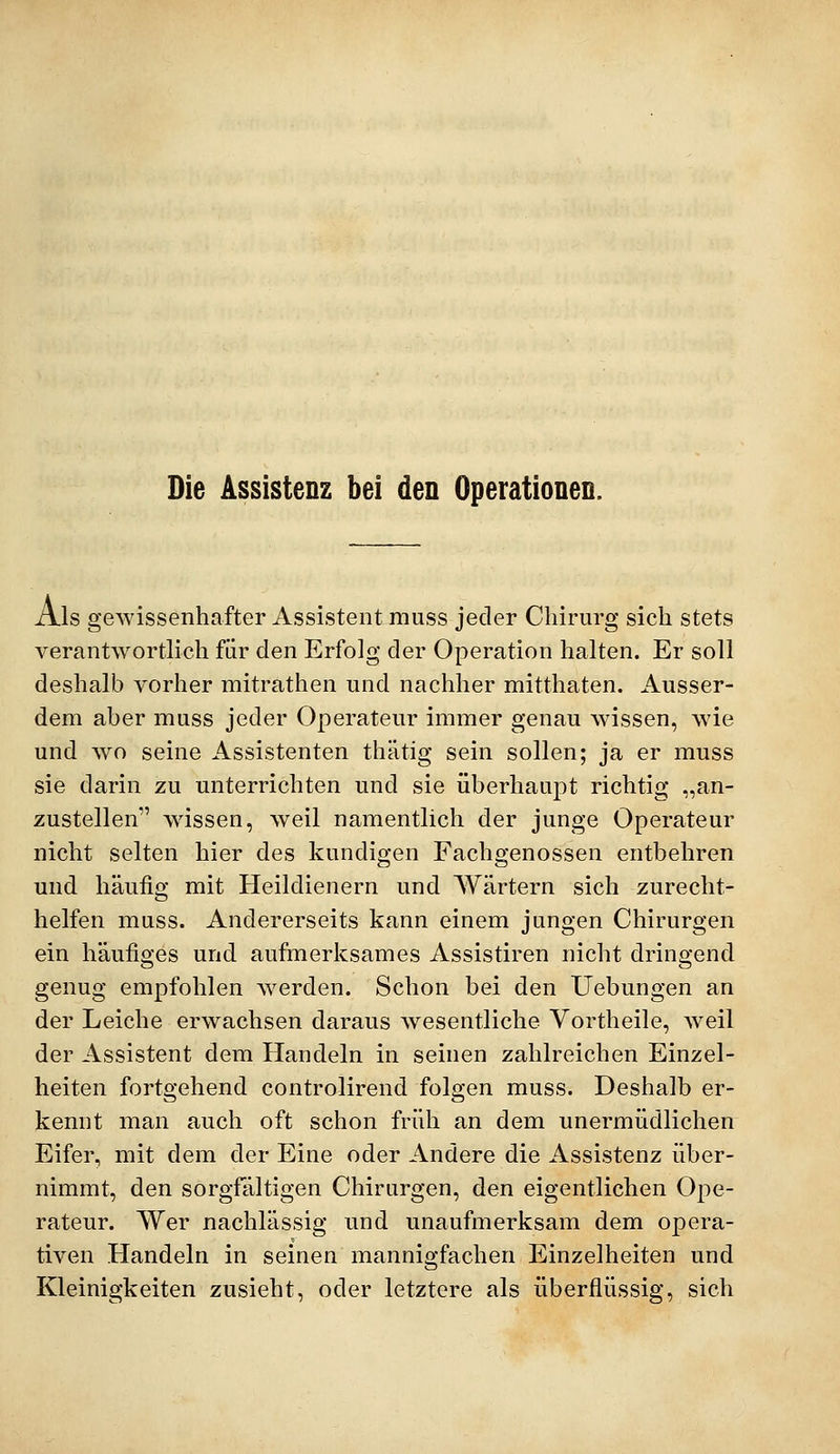 Die Assistenz bei den Operationen. Als gewissenhafter Assistent muss jeder Chirurg sich stets verantwortlich für den Erfolg der Operation halten. Er soll deshalb vorher mitrathen und nachher mitthaten. Ausser- dem aber muss jeder Operateur immer genau wissen, wie und wo seine Assistenten thätig sein sollen; ja er muss sie darin zu unterrichten und sie überhaupt richtig „an- zustellen wissen, weil namentlich der junge Operateur nicht selten hier des kundigen Fachgenossen entbehren und häufig mit Heildienern und Wärtern sich zurecht- helfen muss. Andererseits kann einem jungen Chirurgen ein häufiges und aufmerksames Assistiren nicht dringend genug empfohlen werden. Schon bei den Uebungen an der Leiche erwachsen daraus wesentliche Vortheile, Aveil der Assistent dem Handeln in seinen zahlreichen Einzel- heiten fortgehend controlirend folgen muss. Deshalb er- kennt man auch oft schon früh an dem unermüdlichen Eifer, mit dem der Eine oder Andere die Assistenz über- nimmt, den sorgfältigen Chirurgen, den eigentlichen Ope- rateur. Wer nachlässig und unaufmerksam dem opera- tiven Handeln in seinen mannigfachen Einzelheiten und Kleinigkeiten zusieht, oder letztere als überflüssig, sich