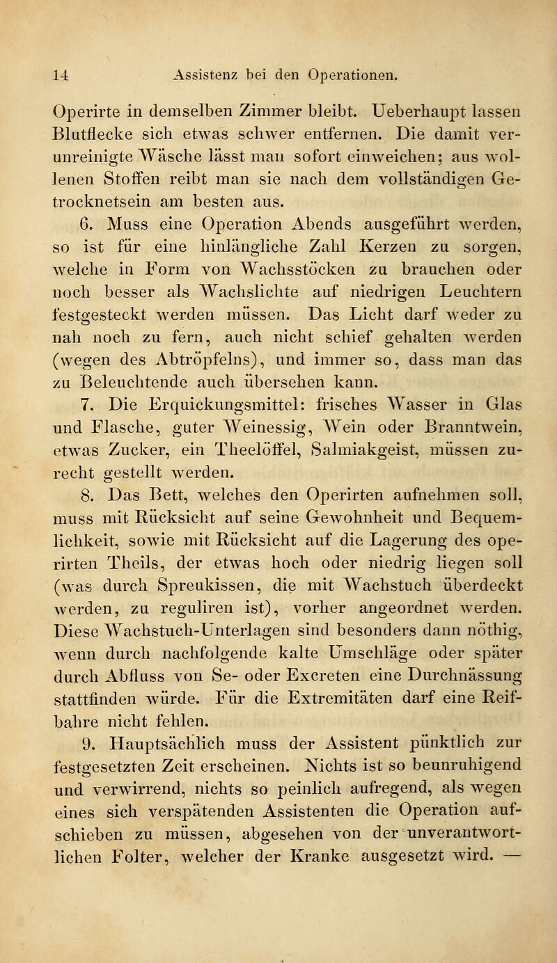 Operirte in demselben Zimmer bleibt. Ueberhaupt lassen Blutflecke sich etwas schwer entfernen. Die damit ver- unreinigte Wäsche lässt man sofort einweichen; aus wol- lenen Stoffen reibt man sie nach dem vollständigen Ge- trocknetsein am besten aus. 6. Mass eine Operation Abends ausgeführt werden, so ist für eine hinlängliche Zahl Kerzen zu sorgen, welche in Form von Wachsstöcken zu brauchen oder noch besser als Wachslichte auf niedrigen Leuchtern festgesteckt werden müssen. Das Licht darf weder zu nah noch zu fern, auch nicht schief gehalten werden (wegen des Abtröpfelns), und immer so, dass man das zu Beleuchtende auch übersehen kann. 7. Die Erquickungsmittel: frisches Wasser in Glas und Flasche, guter Weinessig, Wein oder Branntwein, etwas Zucker, ein Theelöffel, Salmiakgeist, müssen zu- recht gestellt werden. 8. Das Bett, welches den Operirten aufnehmen soll, muss mit Rücksicht auf seine Gewohnheit und Bequem- lichkeit, sowie mit Rücksicht auf die Lagerung des ope- rirten Theils, der etwas hoch oder niedrig liegen soll (was durch Spreukissen, die mit Wachstuch überdeckt werden, zu reguliren ist), vorher angeordnet werden. Diese Wachstuch-Unterlagen sind besonders dann nöthig, wenn durch nachfolgende kalte Umschläge oder später durch Abfluss von Se- oder Excreten eine Durchnässung stattfinden würde. Für die Extremitäten darf eine Reif- bahre nicht fehlen. 9. Hauptsächlich muss der Assistent pünktlich zur festgesetzten Zeit erscheinen. Nichts ist so beunruhigend und verwirrend, nichts so peinlich aufregend, als wegen eines sich verspätenden Assistenten die Operation auf- schieben zu müssen, abgesehen von der unverantwort- lichen Folter, welcher der Kranke ausgesetzt wird. —