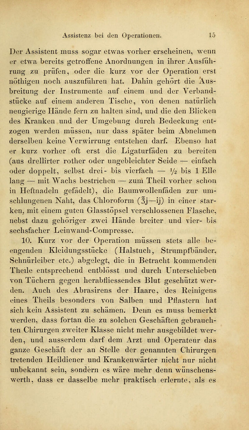 Der Assistent muss sogar etwas vorher erscheinen, wenn er etwa bereits getroffene Anordnungen in ihrer Ausfüh- rung zu prüfen, oder die kurz vor der Operation erst nöthigen noch auszuführen hat. Dahin gehört die Aus- breitung der Instrumente auf einem und der Verband- stücke auf einem anderen Tische, von denen natürlich neugierige Hände fern zu halten sind, und die den Blicken des Kranken und der Umgebung durch Bedeckung ent- zogen werden müssen, nur dass später beim Abnehmen derselben keine Verwirrung entstehen darf. Ebenso hat er kurz vorher oft erst die Ligaturfäden zu bereiten (aus drellirter rother oder ungebleichter Seide — einfach oder doppelt, selbst drei- bis vierfach — \J% bis 1 Elle, lang — mit Wachs bestrichen — zum Theil vorher schon in Heftnadeln gefädelt), die Baumwollenfäden zur um- schlungenen Naht, das Chloroform (3j—ij) in einer star- ken, mit einem guten Glasstöpsel verschlossenen Flasche, nebst dazu gehöriger zwei Hände breiter und vier- bis sechsfacher Leinwand-Compresse. 10. Kurz vor der Operation müssen stets alle be- engenden Kleidungsstücke (Halstuch, Strumpfbänder, Schnürleiber etc.) abgelegt, die in Betracht kommenden Theile entsprechend entblösst und durch Unterschieben von Tüchern gegen herabfliessendes Blut geschützt wer- den. Auch des Abrasirens der Haare, des Reinigens eines Theils besonders von Salben und Pflastern hat sich kein Assistent zu schämen. Denn es muss bemerkt werden, dass fortan die zu solchen Geschäften gebrauch- ten Chirurgen zweiter Klasse nicht mehr ausgebildet wer- den, und ausserdem darf dem Arzt und Operateur das ganze Geschäft der an Stelle der genannten Chirurgen tretenden Heildiener und Krankenwärter nicht nur nicht unbekannt sein, sondern es wäre mehr denn wünschens- werth, dass er dasselbe mehr praktisch erlernte, als es