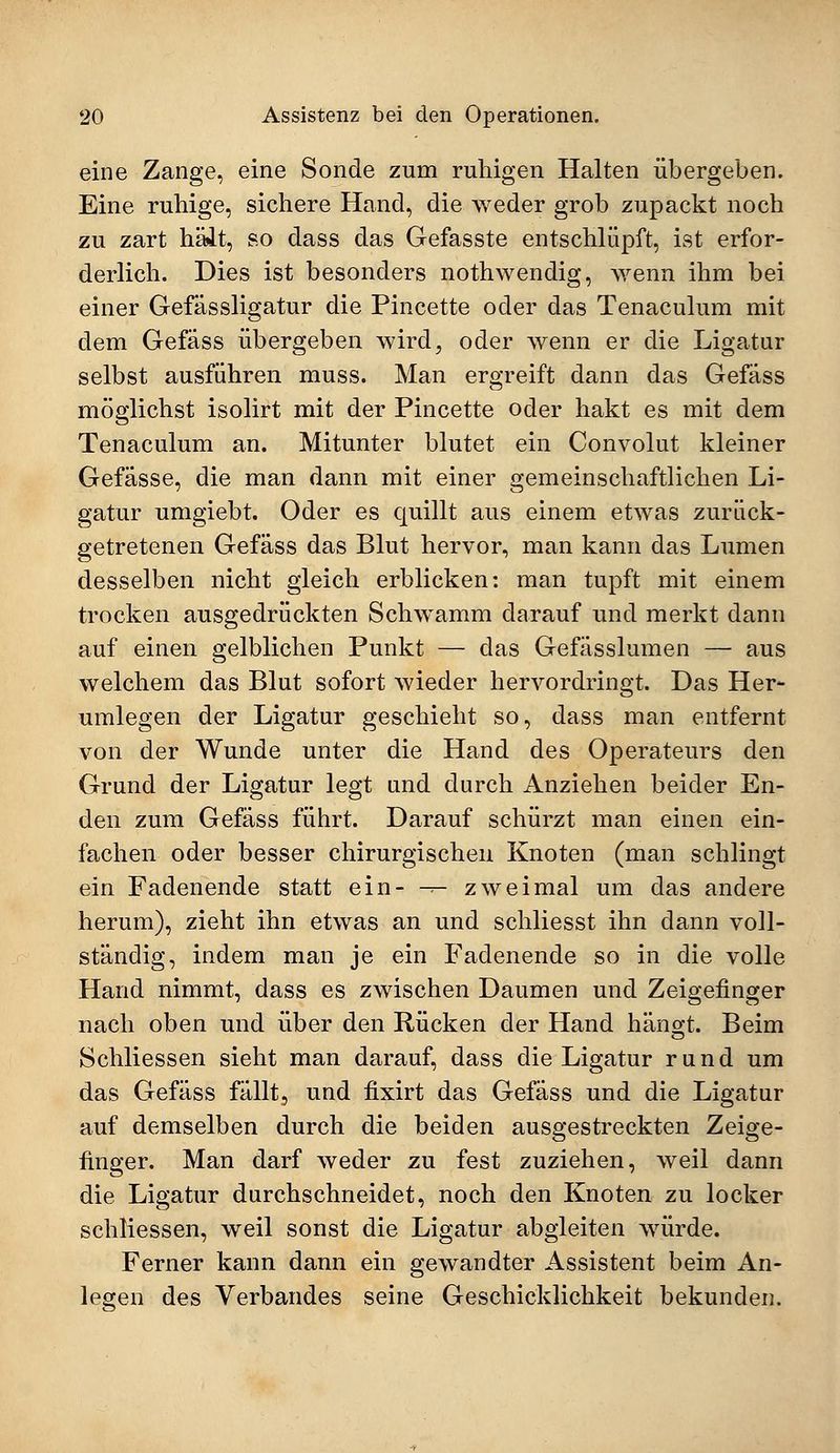 eine Zange, eine Sonde zum ruhigen Halten übergeben. Eine ruhige, sichere Hand, die weder grob zupackt noch zu zart hält, so dass das Gefasste entschlüpft, ist erfor- derlich. Dies ist besonders nothwendig, wenn ihm bei einer Gefässligatur die Pincette oder das Tenaculum mit dem Gefäss übergeben wird, oder wenn er die Ligatur selbst ausführen muss. Man ergreift dann das Gefäss möglichst isolirt mit der Pincette oder hakt es mit dem Tenaculum an. Mitunter blutet ein Convolut kleiner Gefässe, die man dann mit einer gemeinschaftlichen Li- gatur umgiebt. Oder es quillt aus einem etwas zurück- getretenen Gefäss das Blut hervor, man kann das Lumen desselben nicht gleich erblicken: man tupft mit einem trocken ausgedrückten Schwamm ciarauf und merkt dann auf einen gelblichen Punkt — das Gefässlumen — aus welchem das Blut sofort wieder hervordringt. Das Her- umlegen der Ligatur geschieht so, dass man entfernt von der Wunde unter die Hand des Operateurs den Grund der Ligatur legt und durch Anziehen beider En- den zum Gefäss führt. Darauf schürzt man einen ein- fachen oder besser chirurgischen Knoten (man schlingt ein Fadenende statt ein- -r- zweimal um das andere herum), zieht ihn etwas an und schliesst ihn dann voll- ständig, indem man je ein Faclenende so in die volle Hand nimmt, dass es zwischen Daumen und Zeigefinger nach oben und über den Rücken der Hand hängt. Beim Schliessen sieht man darauf, dass die Ligatur rund um das Gefäss fällt, und fixirt das Gefäss und die Ligatur auf demselben durch die beiden ausgestreckten Zeige- finger. Man darf weder zu fest zuziehen, weil dann die Ligatur durchschneidet, noch den Knoten zu locker schliessen, weil sonst die Ligatur abgleiten würde. Ferner kann dann ein gewandter Assistent beim An- legen des Verbandes seine Geschicklichkeit bekunden.