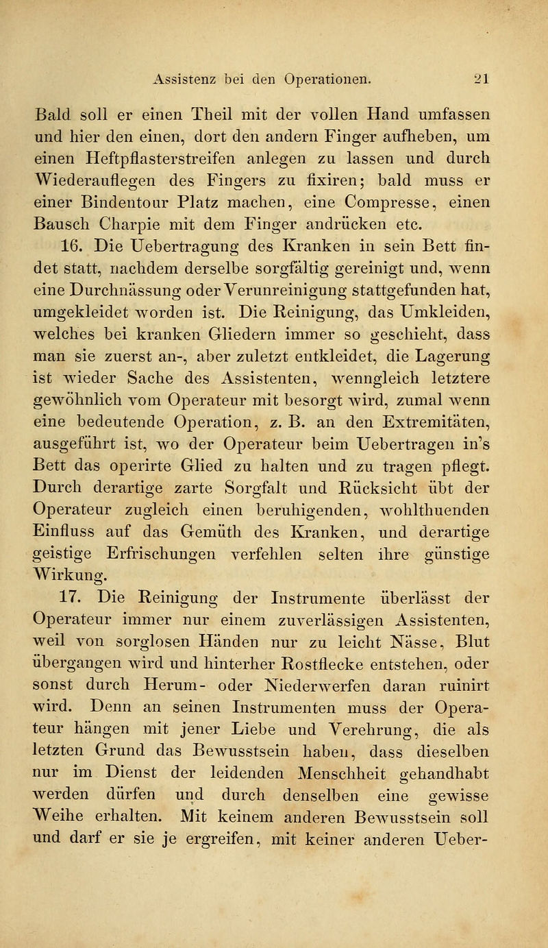 Bald soll er einen Theil mit der vollen Hand umfassen und hier den einen, dort den andern Finger aufheben, um einen Heftpflasterstreifen anlegen zu lassen und durch Wiederauflegen des Fingers zu fixiren; bald muss er einer Bindentour Platz machen, eine Compresse, einen Bausch Charpie mit dem Finger andrücken etc. 16. Die Uebertragung des Kranken in sein Bett fin- det statt, nachdem derselbe sorgfältig gereinigt und, wenn eine Durchnässung oder Verunreinigung stattgefunden hat, umgekleidet worden ist. Die Reinigung, das Umkleiden, welches bei kranken Gliedern immer so geschieht, dass man sie zuerst an-, aber zuletzt entkleidet, die Lagerung ist wieder Sache des Assistenten, wenngleich letztere gewöhnlich vom Operateur mit besorgt Avird, zumal wenn eine bedeutende Operation, z. B. an den Extremitäten, ausgeführt ist, wo der Operateur beim Uebertragen in's Bett das operirte Glied zu halten und zu tragen pflegt. Durch derartige zarte Sorgfalt und Rücksicht übt der Operateur zugleich einen beruhigenden, wohlthuenden Einfluss auf das Gemüth des Kranken, und derartige geistige Erfrischungen verfehlen selten ihre günstige Wirkung. 17. Die Reinigung der Instrumente überlässt der Operateur immer nur einem zuverlässigen Assistenten, weil von sorglosen Händen nur zu leicht Nässe, Blut übergangen wird und hinterher Rostflecke entstehen, oder sonst durch Herum- oder Niederwerfen daran ruinirt wird. Denn an seinen Instrumenten muss der Opera- teur hängen mit jener Liebe und Verehrung, die als letzten Grund das Bewusstsein haben, dass dieselben nur im Dienst der leidenden Menschheit gehandhabt werden dürfen und durch denselben eine gewisse Weihe erhalten. Mit keinem anderen Bewusstsein soll und darf er sie je ergreifen, mit keiner anderen Ueber-
