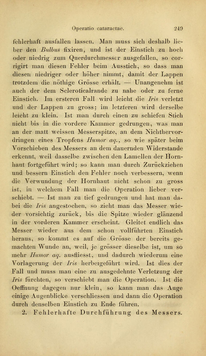 fehlerhaft ausfallen lassen. Man muss sich deshalb lie- ber den Bulbus fixiren, und ist der Einstich zu hoch oder niedrig zum Querdurchmesser ausgefallen, so cor- rigirt man diesen Fehler beim x4usstich, so dass man diesen niedriger oder höher nimmt, damit der Lappen trotzdem die nöthige Grösse erhält. — Unangenehm ist auch der dem Scleroticalrande zu nahe oder zu ferne Einstich. Im ersteren Fall wird leicht die Iris verletzt und der Lappen zu gross; im letzteren wird derselbe leicht zu klein. Ist man durch einen zu schiefen Stich nicht bis in die vordere Kammer gedrungen, was man an der matt weissen Messerspitze, an dem Nichthervor- dringen eines Tropfens Humor aq., so wie später beim Vorschieben des Messers an dem dauernden Widerstände erkennt, Aveil dasselbe zwischen den Lamellen der Horn- haut fortgeführt wird; so kann man durch Zurückziehen und bessern Einstich den Fehler noch verbessern, wenn die Verwundung der Hornhaut nicht schon zu gross ist, in welchem Fall man die Operation lieber ver- schiebt. — Ist man zu tief gedrungen und hat man da- bei die Iris angestochen, so zieht man das Messer wie- der vorsichtig zurück, bis die Spitze wieder glänzend in der vorderen Kammer erscheint. Gleitet endlich das Messer wieder aus dem schon vollführten Einstich heraus, so kommt es auf die Grösse der bereits ge- machten Wunde an, weil, je grösser dieselbe ist, um so mehr Humor aq. ausfiiesst, und dadurch wiederum eine Vorlagerung der Iris herbeigeführt wird. Ist dies der Fall und muss man eine zu ausgedehnte Verletzung der Iris fürchten, so verschiebt man die Operation. Ist die Oeffnung dagegen nur klein, so kann man das Auge einige Augenblicke verschliessen und dann die Operation durch denselben Einstich zu Ende führen. 2. Fehlerhafte Durchführung des Messers.