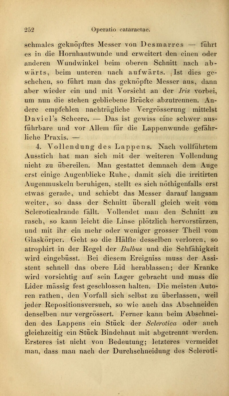 schmales geknöpftes Messer von Des mar res — führt es in die Hornhautwunde und erweitert den einen oder anderen Wundwinkel beim oberen Schnitt nach ab- wärts, beim unteren nach aufwärts. Ist dies ge- schehen, so führt man das geknöpfte Messer aus, dann aber wieder ein und mit Vorsicht an der Iris vorbei, um nun die stehen gebliebene Brücke abzutrennen. An- dere empfehlen nachträgliche Vergrösserung mittelst Daviel's Scheere. — Das ist gewiss eine schwer aus- führbare und vor Allem für die Lappenwunde gefähr- liche Praxis. — 4. Vollendung des Lappens. Nach vollführtem Ausstich hat man sich mit der weiteren Vollendung nicht zu übereilen. Man gestattet demnach dem Auge erst einige Augenblicke Ruhe, damit sich die irritirten Augenmuskeln beruhigen, stellt es sich nötigenfalls erst etwas gerade, und schiebt das Messer darauf langsam weiter, so dass der Schnitt überall gleich weit vom Scleroticalrande fällt. Vollendet man den Schnitt zu rasch, so kann leicht die Linse plötzlich hervorstürzen, und mit ihr ein mehr oder weniger grosser Theil vom Glaskörper. Geht so die Hälfte desselben verloren, so atrophirt in der Regel der Bulbus und die Sehfähigkeit wird eingebüsst. Bei diesem Ereigniss muss der Assi- stent schnell das obere Lid herablassen; der Kranke wird vorsichtig auf sein Lager gebracht und muss die Lider massig fest geschlossen halten. Die meisten Auto- ren rathen, den Vorfall sich selbst zu überlassen, weil jeder Repositionsversuch, so wie auch das Abschneiden denselben nur vergrössert. Ferner kann beim Abschnei- den des Lappens ein Stück der Sclerotica oder auch gleichzeitig ein Stück Bindehaut mit abgetrennt werden. Ersteres ist nicht von Bedeutung; letzteres vermeidet man, dass man nach der Durchschneidung des Scleroti-