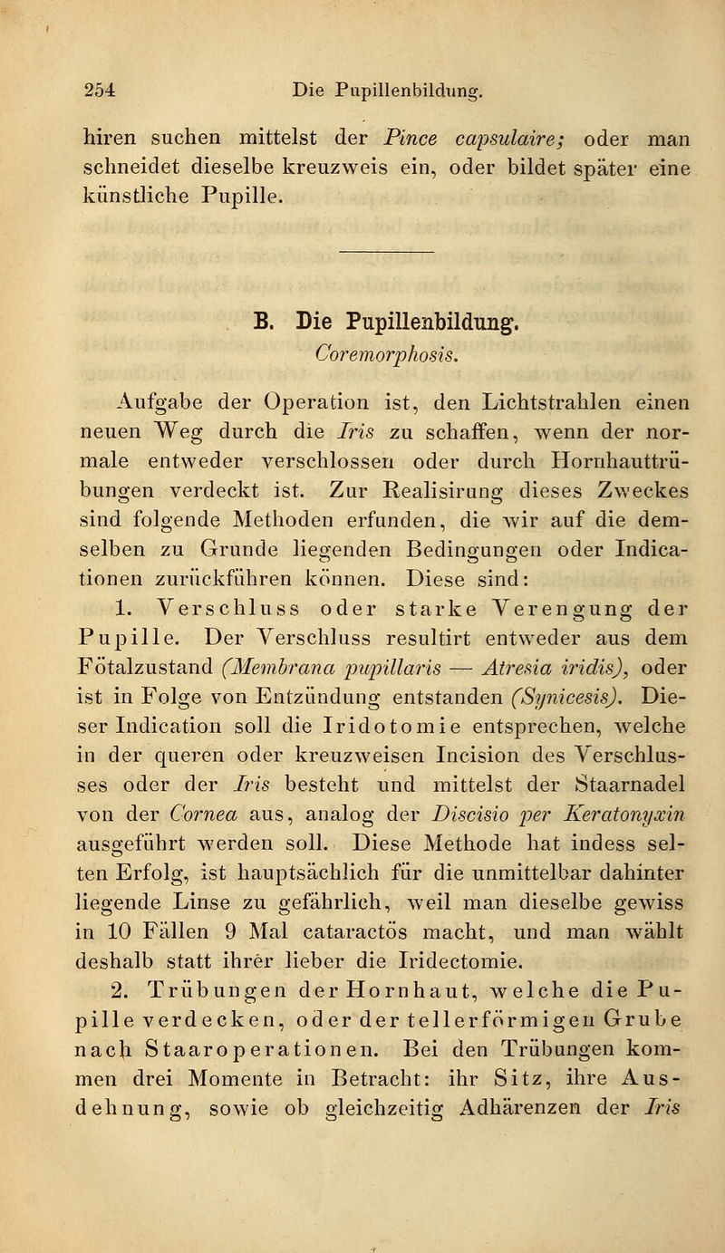 hiren suchen mittelst der Pince capsulaire; oder man schneidet dieselbe kreuzweis ein, oder bildet später eine künstliche Pupille. B. Die Pupillenbildung. Coremorphosis. Aufgabe der Operation ist, den Lichtstrahlen einen neuen Weg durch die Iris zu schaffen, wenn der nor- male entweder verschlossen oder durch Hornhauttrü- bungen verdeckt ist. Zur Realisirung dieses Zweckes sind folgende Methoden erfunden, die wir auf die dem- selben zu Grunde liegenden Bedingungen oder Indura- tionen zurückführen können. Diese sind: 1. Verschluss oder starke Verengung der Pupille. Der Verschluss resultirt entweder aus dem Fötalzustand (Membrana pupillaris — Atresia iridis), oder ist in Folge von Entzündung entstanden (Synicesis). Die- ser Indication soll die Iridotomie entsprechen, welche in der queren oder kreuzweisen Incision des Verschlus- ses oder der Iris besteht und mittelst der Staarnadel von der Cornea aus, analog der Discisio per Keratonyxin ausgeführt werden soll. Diese Methode hat indess sel- ten Erfolg, ist hauptsächlich für die unmittelbar dahinter liegende Linse zu gefährlich, weil man dieselbe gewiss in 10 Fällen 9 Mal cataractös macht, und man wählt deshalb statt ihrer lieber die Iridectomie. 2. Trübungen der Hornhaut, welche die Pu- pille verdecken, oder der tellerförmigen Grube nacli Staaroperationen. Bei den Trübungen kom- men drei Momente in Betracht: ihr Sitz, ihre Aus- dehnung, sowie ob gleichzeitig Adhärenzen der Iris