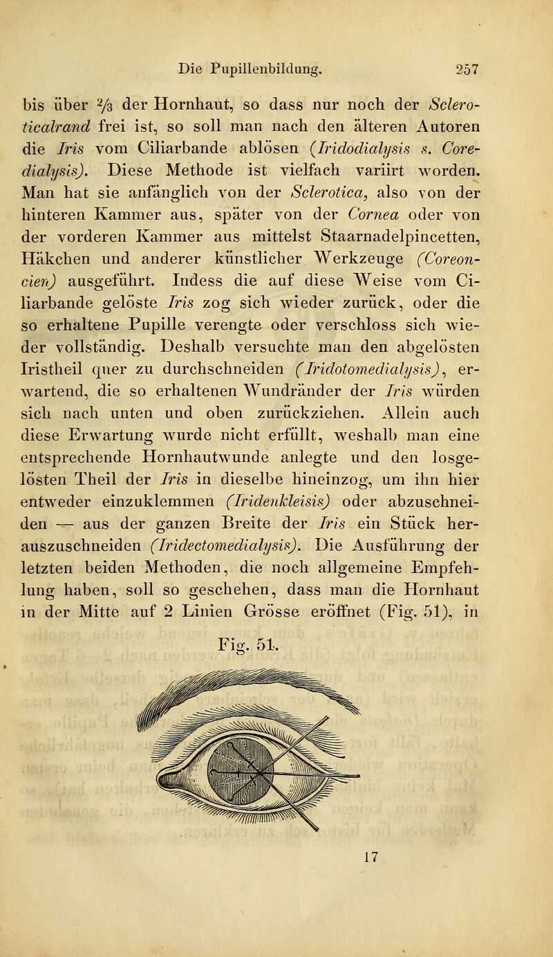 bis über 2/3 der Hornhaut, so dass nur noch der Sclero- ticalrand frei ist, so soll man nach den älteren Autoren die Iris vom Ciliarbande ablösen (Iridodialysis s. Core- dialysls). Diese Methode ist vielfach variirt worden. Man hat sie anfänglich von der Sclerotica, also von der hinteren Kammer aus, später von der Cornea oder von der vorderen Kammer aus mittelst Staarnadelpincetten, Häkchen und anderer künstlicher Werkzeuge (Coreon- cien) ausgeführt. Indess die auf diese Weise vom Ci- liarbande gelöste Iris zog sich wieder zurück, oder die so erhaltene Pupille verengte oder verschloss sich wie- der vollständig. Deshalb versuchte man den abgelösten Iristheil quer zu durchschneiden (' Iridotomedialysis), er- wartend, die so erhaltenen Wundränder der 7ns würden sich nach unten und oben zurückziehen. Allein auch diese Erwartung wurde nicht erfüllt, weshalb man eine entsprechende Hornhautwunde anlegte und den losge- lösten Theil der Iris in dieselbe hineinzog, um ihn hier entweder einzuklemmen (Iridenkleisis) oder abzuschnei- den — aus der ganzen Breite der Iris ein Stück her- auszuschneiden (Iridectomedialysis). Die Ausführung der letzten beiden Methoden, die noch allgemeine Empfeh- lung haben, soll so geschehen, dass man die Hornhaut in der Mitte auf 2 Linien Grösse eröffnet (Fig. 51), in Fig. 51. 17