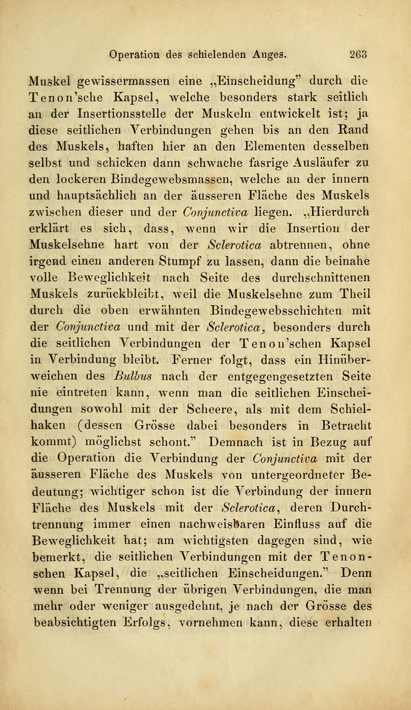 Muskel gewissermassen eine „Einscheidung durch die Tenon'sche Kapsel, welche besonders stark seitlich an der Insertionsstelle der Muskeln entwickelt ist; ja diese seitlichen Verbindungen gehen bis an den Rand des Muskels, haften hier an den Elementen desselben selbst und schicken dann schwache fasrige Ausläufer zu den lockeren Bindegewebsmassen, welche an der innern und hauptsächlich an der äusseren Fläche des Muskels zwischen dieser und der Conjunctiva liegen. „Hierdurch erklärt es sich, dass, wenn wir die Insertion der Muskelsehne hart von der Sclerotica abtrennen, ohne irgend einen anderen Stumpf zu lassen, dann die beinahe volle Beweglichkeit nach Seite des durchschnittenen Muskels zurückbleibt, weil die Muskelsehne zum Theil durch die oben erwähnten Bindegewebsschichten mit der Conjunctiva und mit der Sclerotica, besonders durch die seitlichen Verbindungen der Tenon'schen Kapsel in Verbindung bleibt. Ferner folgt, dass ein Hinüber- wreichen des Bulbus nach der entgegengesetzten Seite nie eintreten kann, wenn man die seitlichen Einschei- dungen sowohl mit der Scheere, als mit dem Schiel- haken (dessen Grösse dabei besonders in Betracht kommt) möglichst schont. Demnach ist in Bezug auf die Operation die Verbindung der Conjunctiva mit der äusseren Fläche des Muskels von untergeordneter Be- deutung; wichtiger schon ist die Verbindung der innern Fläche des Muskels mit der Sclerotica, deren Durch- trennung immer einen nachweisbaren Einfluss auf die Beweglichkeit hat; am wichtigsten dagegen sind, wie bemerkt, die seitlichen Verbindungen mit der Tenon- schen Kapsel, die „seitlichen Einscheidungen. Denn wenn bei Trennung der übrigen Verbindungen, die man mehr oder weniger ausgedehnt, je nach der Grösse des beabsichtigten Erfolgs, vornehmen kann, diese erhalten