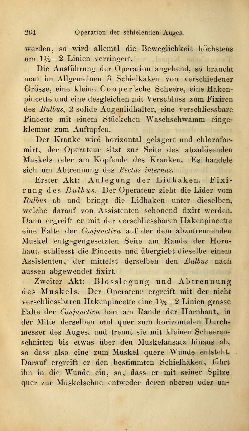 werden, so wird allemal die Beweglichkeit höchstens um l1/*—2 Linien verringert. Die Ausführung der Operation angehend, so braucht man im Allgemeinen 3 Schielkaken von verschiedener Grösse, eine kleine Cooper'sche Scheere, eine Haken- pincette und eine desgleichen mit Verschluss zum Fixiren des Bulbus, 2 solide Augenlidhalter, eine verschliessbare Pincette mit einem Stückchen Waschschwamm einge- klemmt zum Auftupfen. Der Kranke wird horizontal gelagert und chlorofor- mirt, der Operateur sitzt zur Seite des abzulösenden Muskels oder am Kopfende des Kranken. Es handele sich um Abtrennung des Rectus internus. Erster Akt: Anlegung der Lidhaken. Fixi- rung des Bulbus. Der Operateur zieht die Lider vom Bulbus ab und bringt die Lidhaken unter dieselben, welche darauf von Assistenten schonend fixirt werden. Dann ergreift er mit der verschliessbaren Hakenpincette eine Falte der Conjunctiva auf der dem abzutrennenden Muskel entgegengesetzten Seite am Rande der Horn- haut, schliesst die Pincette und übergiebt dieselbe einem Assistenten, der mittelst derselben den Bulbus nach aussen abgewendet fixirt. Zweiter Akt: Blosslegung und Abtrennung des Muskels. Der Operateur ergreift mit der nicht verschliessbaren Hakenpincette eine D/2—2 Linien grosse Falte der Conjunctiva hart am Rande der Hornhaut, in der Mitte derselben imd quer zum horizontalen Durch- messer des Auges, und trennt sie mit kleinen Scheeren- schnitten bis etwas über den Muskelansatz hinaus ab, so dass also eine zum Muskel quere Wunde entsteht. Darauf ergreift er den bestimmten Schielhaken, führt ihn in die Wunde ein, so, dass er mit seiner Spitze quer zur Muskelsehne entweder deren oberen oder un-