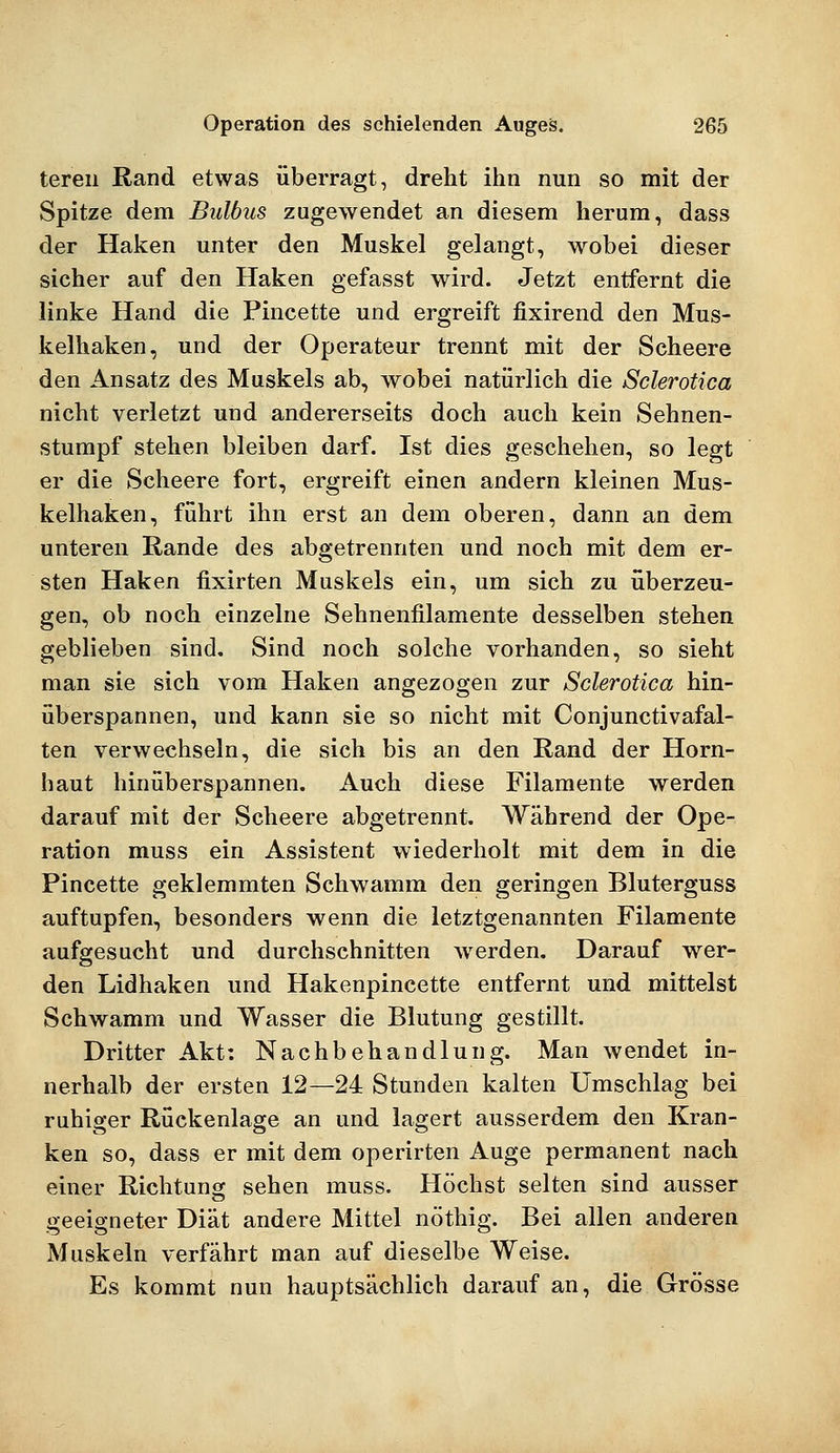 teren Rand etwas überragt, dreht ihn nun so mit der Spitze dem Bulbus zugewendet an diesem herum, dass der Haken unter den Muskel gelangt, wobei dieser sicher auf den Haken gefasst wird. Jetzt entfernt die linke Hand die Pincette und ergreift fixirend den Mus- kelhaken, und der Operateur trennt mit der Scheere den Ansatz des Muskels ab, wobei natürlich die Sclerotica nicht verletzt und andererseits doch auch kein Sehnen- stumpf stehen bleiben darf. Ist dies geschehen, so legt er die Scheere fort, ergreift einen andern kleinen Mus- kelhaken, führt ihn erst an dem oberen, dann an dem unteren Rande des abgetrennten und noch mit dem er- sten Haken fixirten Muskels ein, um sich zu überzeu- gen, ob noch einzelne Sehnenfilamente desselben stehen geblieben sind. Sind noch solche vorhanden, so sieht man sie sich vom Haken angezogen zur Sclerotica hin- überspannen, und kann sie so nicht mit Conjunctivafal- ten verwechseln, die sich bis an den Rand der Horn- haut hinüberspannen. Auch diese Filamente werden darauf mit der Scheere abgetrennt. Während der Ope- ration muss ein Assistent wiederholt mit dem in die Pincette geklemmten Schwamm den geringen Bluterguss auftupfen, besonders wenn die letztgenannten Filamente aufgesucht und durchschnitten werden. Darauf wer- den Lidhaken und Hakenpincette entfernt und mittelst Schwamm und Wasser die Blutung gestillt. Dritter Akt: Nachbehandlung. Man wendet in- nerhalb der ersten 12—24 Stunden kalten Umschlag bei ruhiger Rückenlage an und lagert ausserdem den Kran- ken so, dass er mit dem operirten Auge permanent nach einer Richtung sehen muss. Höchst selten sind ausser geeigneter Diät andere Mittel nöthig. Bei allen anderen Muskeln verfährt man auf dieselbe Weise. Es kommt nun hauptsächlich darauf an, die Grösse