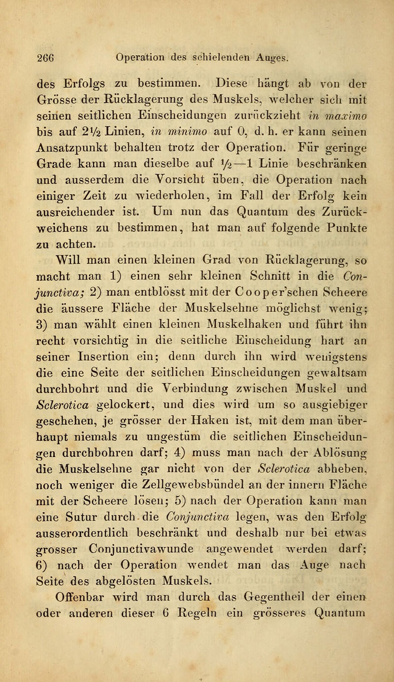 des Erfolgs zu bestimmen. Diese hängt ab von der Grösse der Rücklagerung des Muskels, welcher sich mit seinen seitlichen Einscheidungen zurückzieht in maximo bis auf 2V2 Linien, in rninimo auf 0, d. h. er kann seinen Ansatzpunkt behalten trotz der Operation. Für geringe Grade kann man dieselbe auf y%—1 Linie beschränken und ausserdem die Vorsicht üben, die Operation nach einiger Zeit zu wiederholen, im Fall der Erfolg kein ausreichender ist. Um nun das Quantum des Zurück- weichens zu bestimmen, hat man auf folgende Punkte zu achten. Will man einen kleinen Grad von Rücklagerung, so macht man 1) einen sehr kleinen Schnitt in die Con- junctivae 2) man entblösst mit der Cooper'schen Scheere die äussere Fläche der Muskelsehne möglichst wenig; 3) man wählt einen kleinen Muskelhaken und führt ihn recht vorsichtig in die seitliche Einscheidung hart an seiner Insertion ein; denn durch ihn wird wenigstens die eine Seite der seitlichen Einscheidungen gewaltsam durchbohrt und die Verbindung zwischen Muskel und Sclerotica gelockert, und dies wird um so ausgiebiger geschehen, je grösser der Haken ist, mit dem man über- haupt niemals zu ungestüm die seitlichen Einscheidun- gen durchbohren darf; 4) muss man nach der Ablösung die Muskelsehne gar nicht von der Sclej'otica abheben, noch weniger die Zellgewebsbündel an der innern Fläche mit der Scheere lösen; 5) nach der Operation kann man eine Sutur durch-die Conjunctiva legen, was den Erfolg ausserordentlich beschränkt und deshalb nur bei etwas grosser Conjunctivawunde angewendet werden darf; 6) nach der Operation wendet man das Auge nach Seite des abgelösten Muskels. Oifenbar wird man durch das Gegentheil der einen oder anderen dieser 6 Regeln ein grösseres Quantum