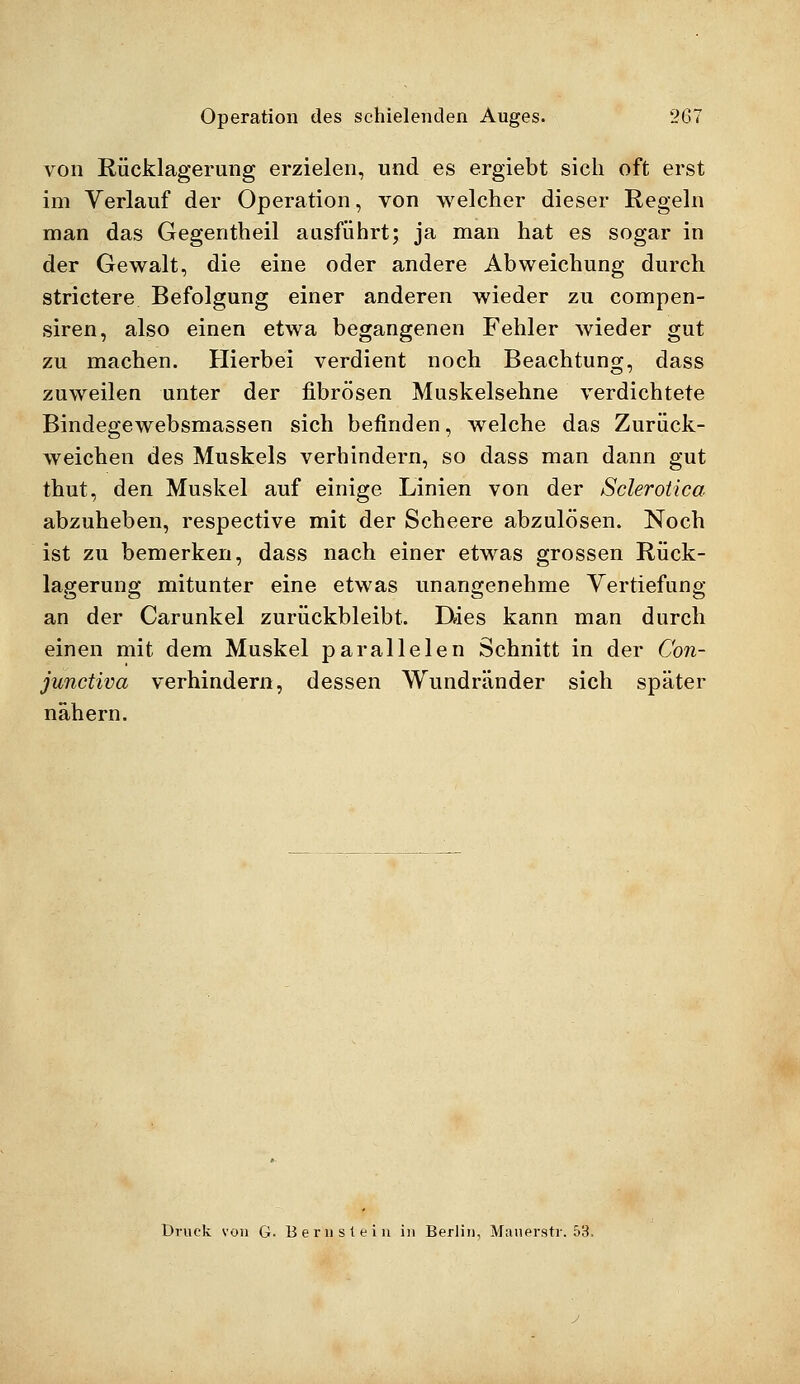 von Rücklagerung erzielen, und es ergiebt sich oft erst im Verlauf der Operation, von welcher dieser Regeln man das Gegentheil ausführt; ja man hat es sogar in der Gewalt, die eine oder andere Abweichung durch strictere Befolgung einer anderen wieder zu compen- siren, also einen etwa begangenen Fehler wieder gut zu machen. Hierbei verdient noch Beachtung, dass zuweilen unter der fibrösen Muskelsehne verdichtete Bindegewebsmassen sich befinden, welche das Zurück- weichen des Muskels verhindern, so dass man dann gut thut, den Muskel auf einige Linien von der Sclerotica abzuheben, respective mit der Scheere abzulösen. Noch ist zu bemerken, dass nach einer etwas grossen Rück- lagerung mitunter eine etwas unangenehme Vertiefung an der Carunkel zurückbleibt. Dies kann man durch einen mit dem Muskel parallelen Schnitt in der Con- junctiva verhindern, dessen Wundränder sich später nähern. Druck von G- Bernstein in Berlin, Mauerstr. 53.