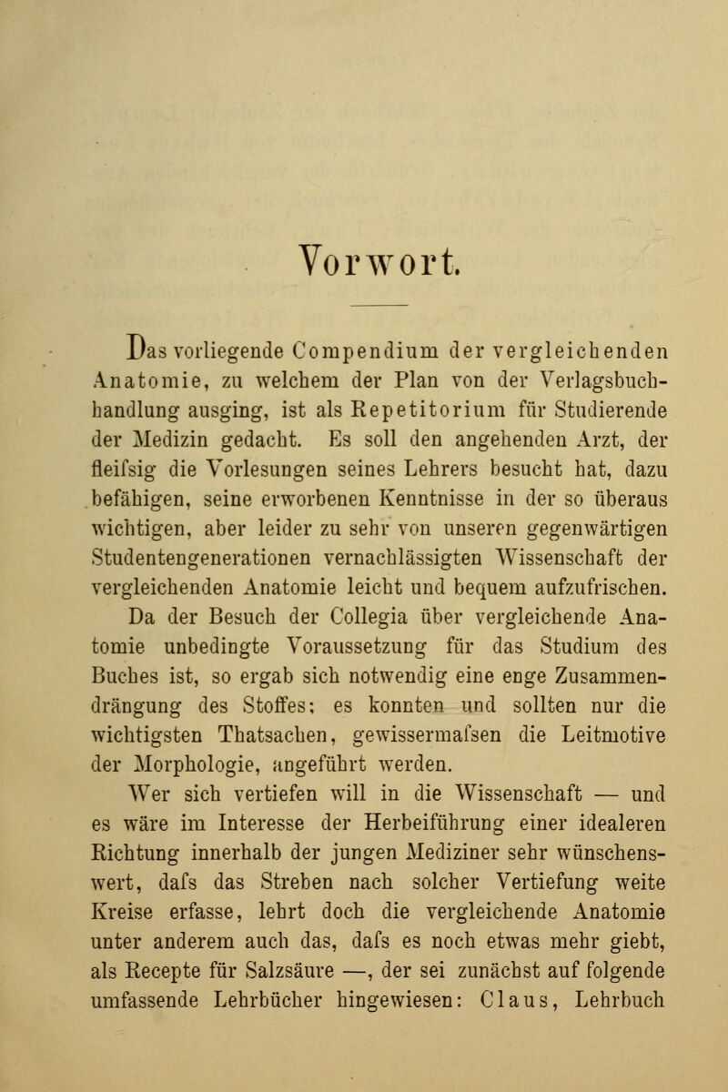 Vorwort. Das vorliegende Compendium der vergleichenden Anatomie, zu welchem der Plan von der Verlagsbuch- handlung ausging, ist als Repetitorium für Studierende der Medizin gedacht. Es soll den angehenden Arzt, der fleifsig die Vorlesungen seines Lehrers besucht hat, dazu befähigen, seine erworbenen Kenntnisse in der so überaus wichtigen, aber leider zu sehr von unseren gegenwärtigen Studentengenerationen vernachlässigten Wissenschaft der vergleichenden Anatomie leicht und bequem aufzufrischen. Da der Besuch der Collegia über vergleichende Ana- tomie unbedingte Voraussetzung für das Studium des Buches ist, so ergab sich notwendig eine enge Zusammen- drängung des Stoffes; es konnten und sollten nur die wichtigsten Thatsachen, gewissermafsen die Leitmotive der Morphologie, angeführt werden. Wer sich vertiefen will in die Wissenschaft — und es wäre im Interesse der Herbeiführung einer idealeren Richtung innerhalb der jungen Mediziner sehr wünschens- wert, dafs das Streben nach solcher Vertiefung weite Kreise erfasse, lehrt doch die vergleichende xlnatomie unter anderem auch das, dafs es noch etwas mehr giebt, als Recepte für Salzsäure —, der sei zunächst auf folgende umfassende Lehrbücher hingewiesen: Claus, Lehrbuch