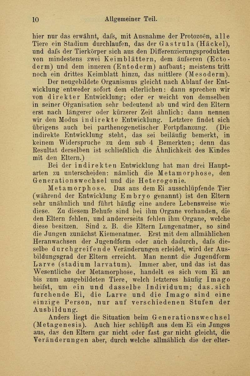 hier nur das erwähnt, dafs, mit Ausnahme der Protozoen, alle Tiere ein Stadium durchlaufen, das der Gastrula (Häckel), und dafs der Tierkörper sich aus den Differenzierungsprodukten von mindestens zwei Keimblättern, dem äufseren (Ecto- derm) und dem inneren (Entoderm) aufbaut; meistens tritt noch ein drittes Keimblatt hinzu, das mittlere (Mesoderm). Der neugebildete Organismus gleicht nach Ablauf der Ent- wicklung entweder sofort dem elterlichen: dann sprechen wir von direkter Entwicklung; oder er weicht von demselben in seiner Organisation sehr bedeutend ab und wird den Eltern erst nach längerer oder kürzerer Zeit ähnlich: dann nennen wir den Modus indirekte Entwicklung. Letztere findet sich übrigens auch bei parthenogenetischer Fortpflanzung. (Die indirekte Entwicklung steht, das sei beiläufig bemerkt, in keinem Widerspruche zu dem sub 4 Bemerkten; denn das Eesultat derselben ist schliefslich die Ähnlichkeit des Kindes mit den Eltern.) Bei der indirekten Entwicklung hat man drei Haupt- arten zu unterscheiden: nämlich die Metamorphose, den Generationswechsel und die Heterogonie. Metamorphose. Das aus dem Ei ausschlüpfende Tier (während der Entwicklung Embryo genannt) ist den Eltern sehr unähnlich und führt häufig eine andere Lebensweise wie diese. Zu diesem Behufe sind bei ihm Organe vorhanden, die den Eltern fehlen, und andererseits fehlen ihm Organe, welche diese besitzen. Sind z. B. die Eltern Lungenatmer, so sind die Jungen zunächst Kiemenatmer. Erst mit dem allmählichen Heranwachsen der Jugendform oder auch dadurch, dafs die- selbe durchgreifende Veränderungen erleidet, wird der Aus- bildungsgrad der Eltern erreicht. Man nennt die Jugendform Larve (stadium larvatum). Immer aber, und das ist das Wesentliche der Metamorphose, handelt es sich vom Ei an bis zum ausgebildeten Tiere, welch letzteres häufig Imago heifst, um ein und dasselbe Individuum; das. sich furchende Ei, die Larve und die Imago sind eine einzige Person, nur auf verschiedenen Stufen der Ausbildung. Anders liegt die Situation beim Generationswechsel (Metagenesis). Auch hier schlüpft aus dem Ei ein Junges aus, das den Eltern gar nicht oder fast gar nicht gleicht, die Veränderungen aber, durch welche allmählich die der elter-