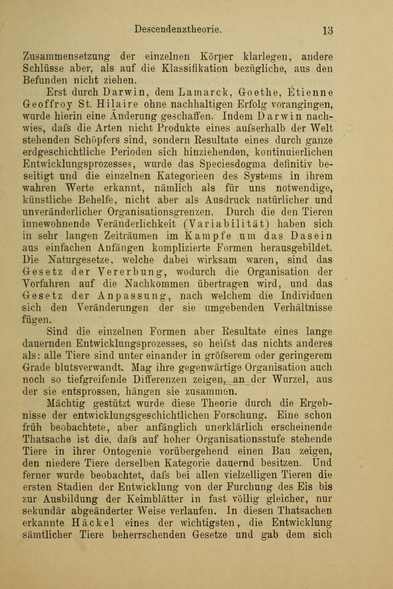 Zusammensetzung der einzelnen Körper klarlegen, andere Schlüsse aber, als auf die Klassifikation bezügliche, aus den Befunden nicht ziehen. Erst durch Darwin, dem Lamarck, Goethe, Etienne Geoffroy St. Hilaire ohne nachhaltigen Erfolg vorangingen, wurde hierin eine Änderung geschaffen. Indem Darwin nach- wies, dafs die Arten nicht Produkte eines aufserhalb der Welt stehenden Schöpfers sind, sondern Eesultate eines durch ganze erdgeschichtliche Perioden sich hinziehenden, kontinuierlichen Entwicklungsprozesses, wurde das Speciesdogma definitiv be- seitigt und die einzelnen Kategorieen des Systems in ihrem wahren Werte erkannt, nämlich als für uns notwendige, künstliche Behelfe, nicht aber als Ausdruck natürlicher und unveränderlicher Organisationsgrenzen. Durch die den Tieren innewohnende Veränderlichkeit (Variabilität) haben sich in sehr langen Zeiträumen im Kampfe um das Dasein aus einfachen Anfängen komplizierte Formen herausgebildet. Die Naturgesetze, welche dabei wirksam waren, sind das Gesetz der Vererbung, wodurch die Organisation der Vorfahren auf die Nachkommen übertragen wird, und das Gesetz der Anpassung, nach welchem die Individuen sich den Veränderungen der sie umgebenden Verhältnisse fügen. Sind die einzelnen Formen aber Eesultate eines lange dauernden Entwicklungsprozesses, so heilst das nichts anderes als: alle Tiere sind unter einander in gröfserem oder geringerem Orade blutsverwandt. Mag ihre gegenwärtige Organisation auch noch so tiefgreifende Differenzen zeigen, an der Wurzel, aus der sie entsprossen, hängen sie zusammen. Mächtig gestützt wurde diese Theorie durch die Ergeb- nisse der entwicklungsgeschichtlichen Forschung. Eine schon früh beobachtete, aber anfänglich unerklärlich erscheinende Thatsache ist die. dafs auf hoher Organisationsstufe stehende Tiere in ihrer Ontogenie vorübergehend einen Bau zeigen, den niedere Tiere derselben Kategorie dauernd besitzen. Und ferner wurde beobachtet, dafs bei allen vielzelligen Tieren die ersten Stadien der Entwicklung von der Furchung des Eis bis zur Ausbildung der Keimblätter in fast völlig gleicher, nur sekundär abgeänderter Weise verlaufen. In diesen Thatsachen erkannte Häckel eines der wichtigsten, die Entwicklung sämtlicher Tiere beherrschenden Gesetze und gab dem sich