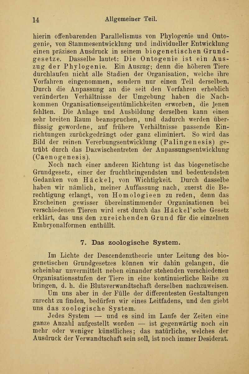 hierin offenbarenden Parallelismus von Phylogenie und Onto- genie, von Stammesentwicklung und individueller Entwicklung einen präzisen Ausdruck in seinem biogenetischen Grund- gesetze. Dasselbe lautet: Die Ontogenie ist ein Aus- zug der Phylogenie. Ein Auszug; denn die höheren Tiere durchlaufen nicht alle Stadien der Organisation, welche ihre Vorfahren eingenommen, sondern nur einen Teil derselben. Durch die Anpassung an die seit den Vorfahren erheblich veränderten Verhältnisse der Umgebung haben die Nach- kommen Organisationseigentümlichkeiten erworben, die jenen fehlten. Die Anlage und Ausbildung derselben kann einen sehr breiten Eaum beanspruchen, und dadurch werden über- flüssig gewordene, auf frühere Verhältnisse passende Ein- richtungen zurückgedrängt oder ganz eliminiert. So wird das Bild der reinen Vererbungsentwicklung (Palingenesis) ge- trübt durch das Dazwischentreten der Anpassungsentwicklung (Caenogenesis). Noch nach einer anderen Richtung ist das biogenetische Grundgesetz, einer der fruchtbringendsten und bedeutendsten Gedanken von Häckel, von Wichtigkeit. Durch dasselbe haben wir nämlich, meiner Auffassung nach, zuerst die Be- rechtigung erlangt, von Homologieen zu reden, denn das Erscheinen gewisser übereinstimmender Organisationen bei verschiedenen Tieren wird erst durch das HäckeTsche Gesetz erklärt, das uns den zureichenden Grund für die einzelnen Embryonalformen enthüllt. 7. Das zoologische System. Im Lichte der Descendenztheorie unter Leitung des bio- genetischen Grundgesetzes können wir dahin gelangen, die scheinbar unvermittelt neben einander stehenden verschiedenen Organisationsstufen der Tiere in eine kontinuierliche Reihe zu bringen, d. h. die Blutsverwandtschaft derselben nachzuweisen. Um uns aber in der Fülle der differentesten Gestaltungen zurecht zu finden, bedürfen wir eines Leitfadens, und den giebt uns das zoologische System. Jedes System — und es sind im Laufe der Zeiten eine ganze Anzahl aufgestellt worden — ist gegenwärtig noch ein mehr oder weniger künstliches; das natürliche, welches der Ausdruck der Verwandtschaft sein soll, ist noch immer Desiderat,