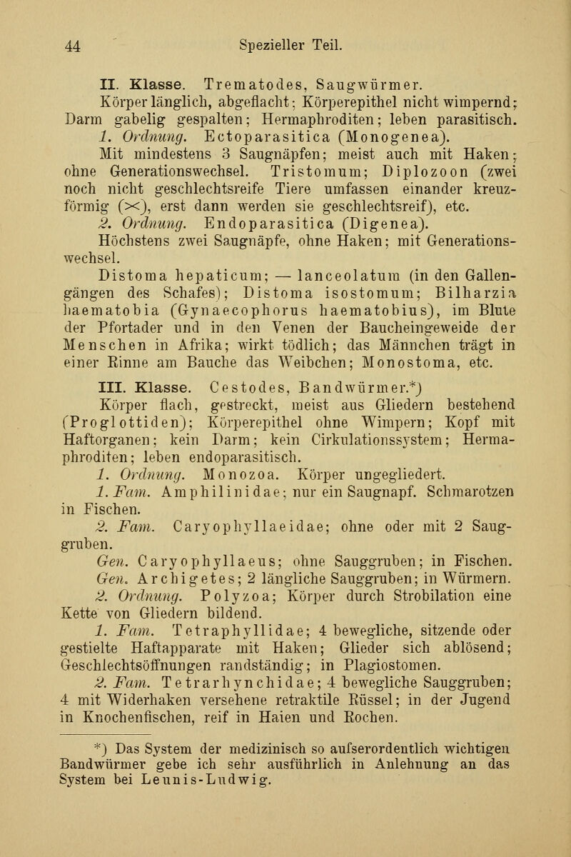 II. Klasse. Trematodes, Saugwürmer. Körper länglich, abgeflacht; Körperepithel nicht wimpernd; Darm gabelig gespalten; Hermaphroditen; leben parasitisch. 1. Ordnung. Ectoparasitica (Monogenea). Mit mindestens 3 Saugnäpfen; meist auch mit Haken; ohne Generationswechsel. Tristem um; Diplozoon (zwei noch nicht geschlechtsreife Tiere umfassen einander kreuz- förmig (x), erst dann werden sie geschlechtsreif), etc. 2. Ordnung. Endoparasitica (Digenea). Höchstens zwei Saugnäpfe, ohne Haken; mit Generations- wechsel. Distoma hepaticum; — lanceolatum (in den Gallen- gängen des Schafes); Distoma isostomum; Bilharzia liaematobia (Gynaecophorus haematobius), im Blute der Pfortader und in den Venen der Baucheingeweide der Menschen in Afrika; wirkt tödlich; das Männchen trägt in einer Rinne am Bauche das Weibchen; Monostoma, etc. III. Klasse. Cestodes, Bandwürmer.*) Körper flach, gestreckt, meist aus Gliedern bestehend fProglottiden); Körperepithel ohne Wimpern; Kopf mit Haftorganen; kein Darm; kein Cirkulationssystem; Herma- phroditen; leben endoparasitisch. 1. Ordnung. Monozoa. Körper ungegliedert. 1. Farn. Am p h i 1 i n i dae; nur ein Saugnapf. Schmarotzen in Fischen. 2. Farn. GaryophyIIaeidae; ohne oder mit 2 Saug- gruben. Gen. Caryophyllaeus; ohne Sauggruben; in Fischen. Gen. Archigetes; 2 längliche Sauggruben; in Würmern. 2. Ordnung. Polyzoa; Körper durch Strobilation eine Kette von Gliedern bildend. 1. Farn. Tetraphyllidae; 4 bewegliche, sitzende oder gestielte Haftapparate mit Haken; Glieder sich ablösend; Geschiechtsöffnungen randständig; in Plagiostomen. 2. Fam. T e tr a r h yn c h i d a e; 4 bewegliche Sauggruben; 4 mit Widerhaken versehene retraktile Eüssel; in der Jugend in Knochenflschen, reif in Haien und Eochen. *) Das System der medizinisch so aufserordentlich wichtigen Bandwürmer gebe ich sehr ausführlich in Anlehnung an das System bei Leunis-Ludwig.