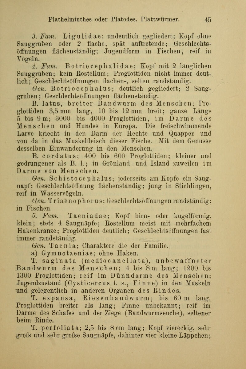 3. Farn. Ligulidae; undeutlich gegliedert; Kopf ohn«^ Sauggruben oder 2 flache, spät auftretende; Geschlechts- öffnungen flächenständig; Jugendform in Fischen, reif in Vögeln. 4. Farn. Botriocephalid ae; Kopf mit 2 länglichen Sauggruben; kein Rostellum; Proglottiden nicht immer deut- lich; Geschlechtsöffnungen flächen-, selten randständig. Gen. Botriocephalus; deutlich gegliedert; 2 Saug- gruben ; Geschlechtsöffnungen flächenständig. B. latus, breiter Bandwurm des Menschen; Pro- glottiden 3,5 mm lang, 10 bis 12 mm breit; ganze Länge 5 bis 9m; oOOO bis 4000 Proglottiden, im Darme des Menschen und Hundes in Europa. Die freischwimmende Larve kriecht in den Darm der Hechte und Quapper und von da in das Muskelfleisch dieser Fische. Mit dem Genüsse desselben Einwanderung in den Menschen. B. cordatus; 400 bis 600 Proglottiden; kleiner und gedrungener als B. 1.; in Grönland und Island zuweilen im Darme von Menschen. Gen. Schistocephalus; jederseits am Kopfe ein Saug- napf; Geschlechtsöffnung flächenständig; jung in Stichlingen, reif in Wasservögeln. Ge7i. T r iaen 0 p h0 r us; Geschlechtsöffnungen randständig; in Fischen. 5. Farn. Taeniadae; Kopf birn- oder kugelförmig, klein; stets 4 Saugnäpfe; Eostellum meist mit mehrfachem Hakenkranze; Proglottiden deutlich; Geschlechtsöffnungen fast immer randständig. Ge7i. T a e n i a; Charaktere die der Familie. a) Gymnotaeniae; ohne Haken. T. saginata (medioc anellata), unbewaffneter E and wurm des Menschen; 4 bis 8 m lang; 1200 bis 1300 Proglottiden; reif im Dünndarme des Menschen; Jugendzustand (Cysticercus t. s., Finne) in den Muskeln und gelegentlich in anderen Organen des Eindes. T. expansa, Ei es enb and wurm; bis 60 m lang, Proglottiden breiter als lang; Finne unbekannt; reif im Darme des Schafes und der Ziege (Bandwurmseuche), seltener beim Einde. T. perfoliata; 2,5 bis 8cm lang; Kopf viereckig, sehr grofs und sehr grofse Saugnäpfe, dahinter vier kleine Läppchen;