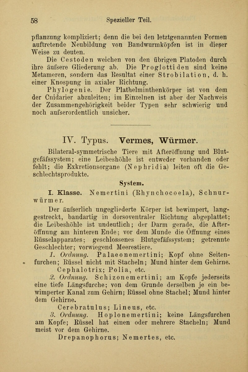 Pflanzung kompliziert; denn die bei den letztgenannten Formen auftretende Neubildung von Bandwurmköpfen ist in dieser Weise zu deuten. Die Cestoden weichen von den übrigen Platoden durch ihre äufsere Gliederung ab. Die Proglottiden sind keine Metameren, sondern das Eesultat einer Strobilation, d. h. einer Knospung in axialer Eichtung. Phylogenie. Der Plathelminthenkörper ist von dem der Cnidarier abzuleiten; im Einzelnen ist aber der Nachweis der Zusammengehörigkeit beider Typen sehr schwierig und noch aufserordentlich unsicher. lY. Typus. Vermes, Würmer. Bilateral-symmetrische Tiere mit Afteröffnung und Blut- gefäfssystem; eine Leibeshöhle ist entweder vorhanden oder fehlt; die Exkretionsorgane (Nephridia) leiten oft die Ge- schlechtsprodukte. System. I. Klasse. Nemertini (Rhynchocoela), Schnur- würmer. Der äufserlich ungegliederte Körper ist bewimpert, lang- gestreckt, bandartig in dorsoventraler Richtung abgeplattet; die Leibeshöhle ist undeutlich; der Darm gerade, die After- öffnung am hinteren Ende; vor dem Munde die Öffnung eines Eüsselapparates; geschlossenes Blutgefäfssystem; getrennte Geschlechter; vorwiegend Meerestiere. 1. Ordnung. Palaeonemertini; Kopf ohne Seiten- furchen; Eüssel nicht mit Stacheln; Mund hinter dem Gehirne. Cephalotrix; Polia, etc. 2. Ordnung. Schizonemertini; am Kopfe jederseits eine tiefe Längsfurche; von dem Grunde derselben je ein be- wimperter Kanal zum Gehirn; Eüssel ohne Stachel; Mund hinter dem Gehirne. Cerebratulus; Lineus, etc. 3. Ordnung. Hoplonemertini; keine Längsfurchen am Kopfe; Eüssel hat einen oder mehrere Stacheln; Mund meist vor dem Gehirne. Drepanophorus; Nemertes, etc.