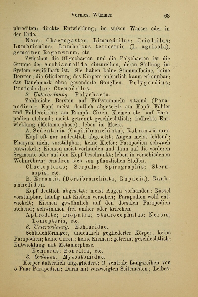 phroditen; direkte Entwicklung; im süfsen Wasser oder in der Erde. Nais; Chaetogaster; Limnodrilus; Criodrilus; Lambriculus; Lumbricus terrestris (L. agricola), gemeiner Kegenwurm, etc. Zwischen die Oligochaeten und die Polychaeten ist die Gruppe der Archiannelida einzureihen, deren Stellung im System zweifelhaft ist. Sie haben keine Stummelbeine, keine Borsten; die Gliederung des Körpers äufserlich kaum erkennbar; das Bauchmark ohne gesonderte Ganglien. Polygordius; Protodrilus; Ctenodrilus. 2. Unterordnung. Polychaeta. Zahlreiche Borsten auf Pufsstummeln sitzend (Para- podien); Kopf meist deutlich abgesetzt; am Kopfe Fühler und Fühlercirren; am Eumpfe Girren, Kiemen etc. auf Para- podien stehend; meist getrennt geschlechtlich; indirekte Ent- wicklung (Metamorphose); leben im Meere. A. Sedentaria (Capitibranchiata), Eöhrenwürmer. Kopf oft nur undeutlich abgesetzt; Augen meist fehlend; Pharynx nicht vorstülpbar; keine Kiefer; Parapodien schwach entwickelt; Kiemen meist vorhanden und dann auf die vorderen Segmente oder auf den Kopf beschränkt; leben in verschiedenen Wohnröhren; ernähren sich von pflanzlichen Stoffen. Chaetopterus; Serpula; Spirographis; Stern- aspis, etc. B. Errantia (Dorsibranchiata, Eapacia), Eaub- anneliden. Kopf deutlich abgesetzt; meist Augen vorhanden; ßüssel vorstülpbar, häufig mit Kiefern versehen; Parapodien wohl ent- wickelt; Kiemen gewöhnlich auf den dorsalen Parapodien stehend; schwimmen frei umher oder kriechen. Aphrodite; Diopatra; Staurocephalus; Nereis; Tomopteris, etc. 8. Unterordnung. Echiuridae. Schlauchförmiger, undeutlich gegliederter Körper; keine Parapodien; keine Girren; keine Kiemen; getrennt geschlechtlich; Entwicklung mit Metamorphose. Echiurus; Bonellia, etc. 5. Ordnung. Myzostomidae. Körper äufserlich ungegliedert; 2 ventrale Längsreihen von 5 Paar Parapodien; Darm mit verzweigten Seitenästen; Leibes-