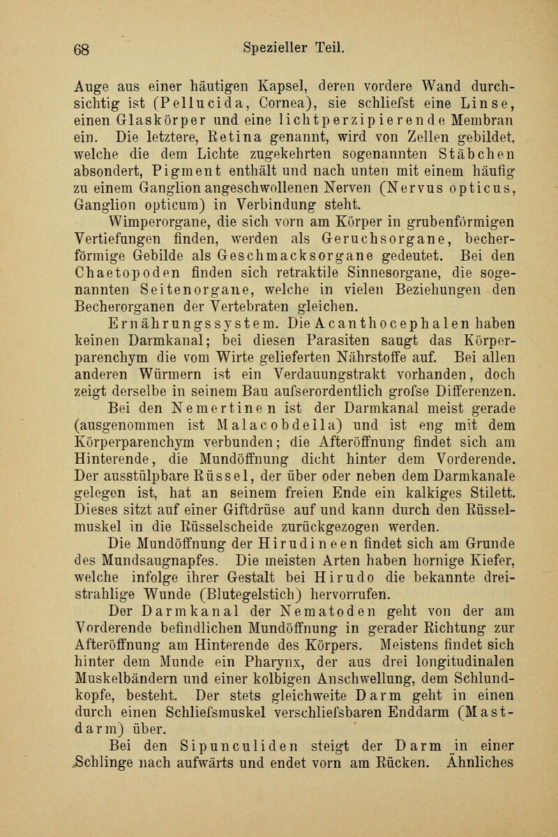 Auge aus einer häutigen Kapsel, deren vordere Wand durch- sichtig ist (Pellucida, Cornea), sie schliefst eine Linse, einen Glaskörper und eine lichtperzip ieren de Membran ein. Die letztere, Retina genannt, wird von Zellen gebildet, welche die dem Lichte zugekehrten sogenannten Stäbchen absondert, Pigment enthält und nach unten mit einem häufig zu einem Ganglion angeschwollenen Nerven (Nervus opticus, Ganglion opticura) in Verbindung steht. Wimperorgane, die sich vorn am Körper in grubenförmigen Vertiefungen finden, werden als Geruchsorgane, becher- förmige Gebilde als Geschmacksorgane gedeutet. Bei den Chaetopoden finden sich retraktiJe Sinnesorgane, die soge- nannten Seiten Organe, welche in vielen Beziehungen den Becherorganen der Vertebraten gleichen. Ernährungssystem. Die Acanthocephalen haben keinen Darmkanal; bei diesen Parasiten saugt das Körper- parenchym die vom Wirte gelieferten Nährstoffe auf. Bei allen anderen Würmern ist ein Verdauungstrakt vorhanden, doch zeigt derselbe in seinem Bau aufs erordentlich grofse Differenzen. Bei den Nemertine n ist der Darmkanal meist gerade (ausgenommen ist Malac obdeila) und ist eng mit dem Körperparenchym verbunden; die Afteröffnung findet sich am Hinterende, die Mundöffnung dicht hinter dem Vorderende. Der ausstülpbare ßüssel, der über oder neben dem Darmkanale gelegen ist, hat an seinem freien Ende ein kalkiges Stilett. Dieses sitzt auf einer Giftdrüse auf und kann durch den Rüssel- muskel in die Rüsselscheide zurückgezogen werden. Die Mundöffnung derHirudineen findet sich am Grunde des Mundsaugnapfes. Die meisten Arten haben hornige Kiefer, welche infolge ihrer Gestalt bei Hirudo die bekannte drei- strahlige Wunde (Blutegelstich) hervorrufen. Der Darmkanal der Nematoden geht von der am Vorderende befindlichen Mundöffnung in gerader Richtung zur Afteröffnung am Hinterende des Körpers. Meistens findet sich hinter dem Munde ein Pharynx, der aus drei longitudinalen Muskelbändern und einer kolbigen Anschwellung, dem Schlund- kopfe, besteht. Der stets gleich weite Darm geht in einen durch einen Schliefsmuskel verschliefsbaren Enddarm (Mast- darm) über. Bei den Sipunculiden steigt der Darm in einer Schlinge nach aufwärts und endet vorn am Rücken. Ähnliches