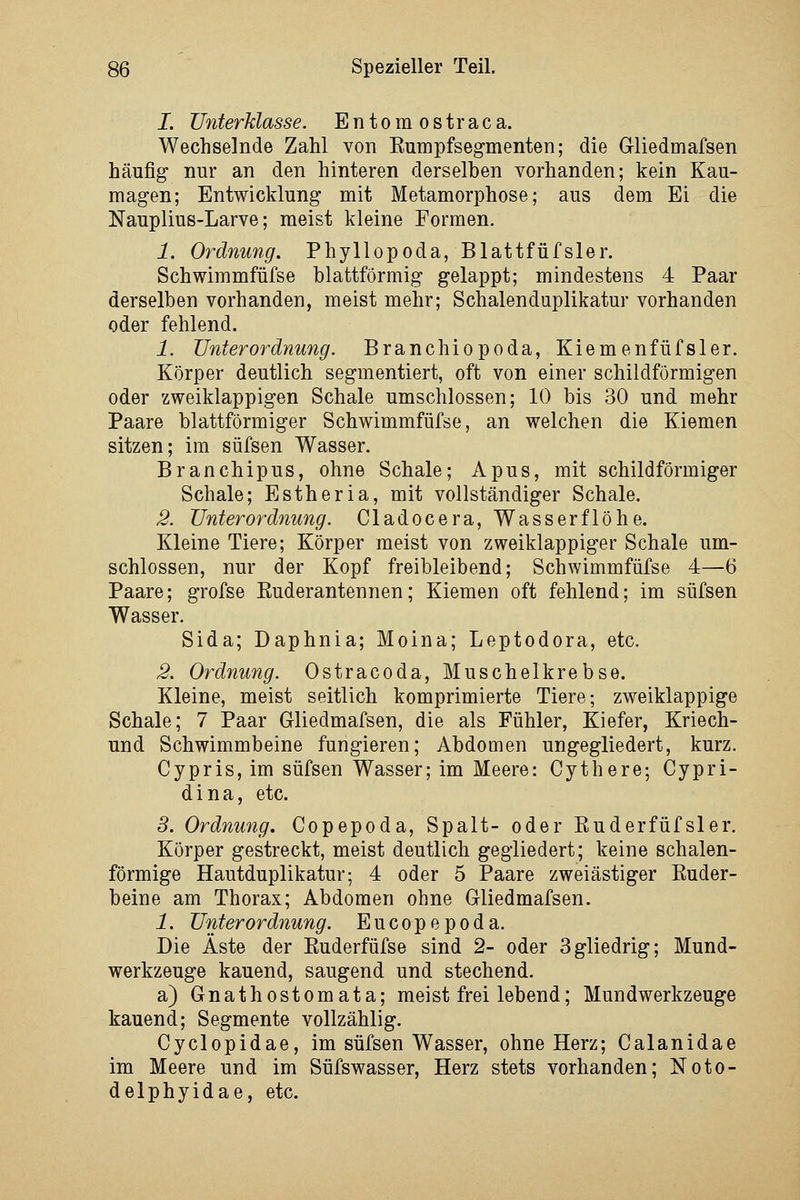 I. Unterklasse. Entomostraca. Wechselnde Zahl von Eumpfsegmenten; die Gliedmafsen häufig nur an den hinteren derselben vorhanden; kein Kau- magen; Entwicklung mit Metamorphose; aus dem Ei die Nauplius-Larve; meist kleine Formen. 1. Ordnung. Phyllopoda, Blattfüfsler. Schwimmfüfse blattförmig gelappt; mindestens 4 Paar derselben vorhanden, meist mehr; Schalenduplikatur vorhanden oder fehlend. 1. Unterordnung. Branchiopoda, Kiemenfüfsler. Körper deutlich segmentiert, oft von einer schildförmigen oder zweiklappigen Schale umschlossen; 10 bis 30 und mehr Paare blattförmiger Schwimmfüfse, an welchen die Kiemen sitzen; im süfsen Wasser. Branchipus, ohne Schale; Apus, mit schildförmiger Schale; Estheria, mit vollständiger Schale. 2. Unterordnung. Cladocera, Wasserflöhe. Kleine Tiere; Körper meist von zweiklappiger Schale um- schlossen, nur der Kopf freibleibend; Schwimmfüfse 4—6 Paare; grofse Euderantennen; Kiemen oft fehlend; im süfsen Wasser. Sida; Daphnia; Moina; Leptodora, etc. 2. Ordnung. Ostracoda, Muschelkrebse. Kleine, meist seitlich komprimierte Tiere; zweiklappige Schale; 7 Paar Gliedmafsen, die als Fühler, Kiefer, Kriech- und Schwimmbeine fungieren; Abdomen ungegliedert, kurz. Cypris, im süfsen Wasser; im Meere: Cythere; Cypri- dina, etc. S. Ordnung. Copepoda, Spalt- oder Euderfüfsler. Körper gestreckt, meist deutlich gegliedert; keine schalen- förmige Hautduplikatur; 4 oder 5 Paare zweiästiger Kuder- beine am Thorax; Abdomen ohne Gliedmafsen. 1. Unterordnung. Eucopepoda. Die Äste der Ruderfüfse sind 2- oder Sgliedrig; Mund- werkzeuge kauend, saugend und stechend. a) Gnathostomata; meist frei lebend; Mundwerkzeuge kauend; Segmente vollzählig. Cyclopidae, im süfsen Wasser, ohne Herz; Calanidae im Meere und im Süfswasser, Herz stets vorhanden; Noto- delphyidae, etc.