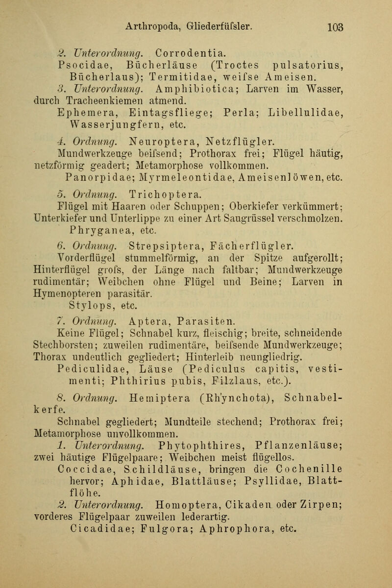 2. XJnterOrdnung. Corrodentia. Psocidae, Bücherläuse (Troctes pulsatorius, Bücherlaus); Termitidae, weifse Ameisen. S. Unterordnung. Amphibiotica; Larven im Wasser, durch Tracheenkiemen atmend. Ephemera, Eintagsfliege; Perla; Libellulidae, Wasserjungfern, etc. 4. Ordnung. Neuroptera, Netzflügler. Mundwerkzeuge beifsend; Prothorax frei; Flügel häutig, netzförmig geädert; Metamorphose vollkommen. Panorpidae;Myrmeleontidae, Ameisenlöwen, etc. 5. Ordnung. Trichoptera. Flügel mit Haaren oder Schuppen; Oberkiefer verkümmert; Unterkiefer und Unterlippe zu einer Art Säugrüssel verschmolzen. Phryganea, etc. 6. Ordnung. Strepsiptera, Fächerflügler. Vorderflügel stumm eiförmig, an der Spitze aufgerollt; Hinterflügel grofs, der Länge nach faltbar; Mundwerkzeuge rudimentär; Weibchen ohne Flügel und Beine; Larven in Hymenopteren parasitär. Stylops, etc. /. Ordnung. Aptera, Parasiten. Keine Flügel; Schnabel kurz, fleischig; breite, schneidende Stechborsten; zuweilen rudimentäre, beifsende Mundwerkzeuge; Thorax undeutlich gegliedert; Hinterleib neungliedrig. Pediculidae, Läuse (Pediculus capitis, vesti- menti; Phthirius pubis, Filzlaus, etc.). 8, Ordnung, Hemiptera (Eh'ynchota), Schnabel- kerfe. Schnabel gegliedert; Mundteile stechend; Prothorax frei; Metamorphose unvollkommen. 1. Unterordnung. Phytophthires, Pflanzenläuse; zwei häutige Flügelpaare; Weibchen meist flügellos. Coccidae, Schildläuse, bringen die Cochenille hervor; Aphidae, Blattläuse; PsvUidae, Blatt- flöhe. 2. Unterordnung. Homoptera, Cikaden oder Zirpen; vorderes Flügelpaar zuweilen lederartig. Cicadidae; Fulgora; Aphrophora, etc.