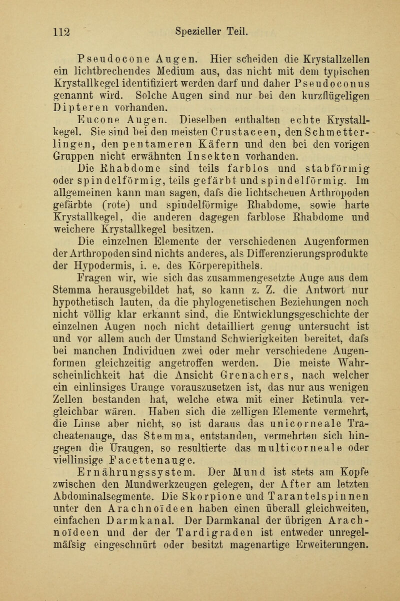 Pseudocone Augen. Hier scheiden die Krystallzellen ein lichtbrecliendes Medium aus, das nicht mit dem typischen Krystallkegel identifiziert werden darf und daher Pseudoconus genannt wird. Solche Augen sind nur bei den kurzflügeligen Dipteren vorhanden. Eucone Augen. Dieselben enthalten echte Krystall- kegel. Sie sind bei den meisten Crustaceen, den Schmetter- lingen, den pentameren Käfern und den bei den vorigen Gruppen nicht erwähnten Insekten vorhanden. Die Ehabdome sind teils farblos und stabförmig oder spindelförmig, teils gefärbt und spindelförmig. Im allgemeinen kann man sagen, dafs die lichtscheuen Arthropoden gefärbte (rote) und spindelförmige ßhabdome, sowie harte Kr\'stallkegel, die anderen dagegen farblose Ehabdome und weichere Krystallkegel besitzen. Die einzelnen Elemente der verschiedenen Augenformen der Arthropoden sind nichts anderes, als Differenzierungsprodukte der Hypodermis, i. e. des Körperepithels. Prägen wir, wie sich das zusammengesetzte Auge aus dem Stemma herausgebildet hat, so kann z. Z. die Antwort nur hypothetisch lauten, da die phylogenetischen Beziehungen noch nicht völlig klar erkannt sind, die Entwicklungsgeschichte der einzelnen Augen noch nicht detailliert genug untersucht ist und vor allem auch der Umstand Schwierigkeiten bereitet, dafs bei manchen Individuen zwei oder mehr verschiedene Augen- formen gleichzeitig angetroffen werden. Die meiste Wahr- scheinlichkeit hat die Ansicht Grenachers, nach welcher ein einlinsiges Urauge vorauszusetzen ist, das nur aus wenigen Zellen bestanden hat, welche etwa mit einer Eetinula ver- gleichbar wären. Haben sich die zelligen Elemente vermehrt, die Linse aber nicht, so ist daraus das unicorneale Tra- cheatenauge, das Stemma, entstanden, vermehrten sich hin- gegen die üraugen, so resultierte das multicorneale oder viellinsige Pacettenauge. Ernährungssystem. Der Mund ist stets am Kopfe zwischen den Mundwerkzeugen gelegen, der After am letzten Abdominalsegmente. Die Skorpione und Tarantelspinnen unter den Arachnoideen haben einen überall gleichweiten, einfachen Darmkanal. Der Darmkanal der übrigen Arach- noideen und der der Tardigraden ist entweder unregel- mäfsig eingeschnürt oder besitzt magenartige Erweiterungen.