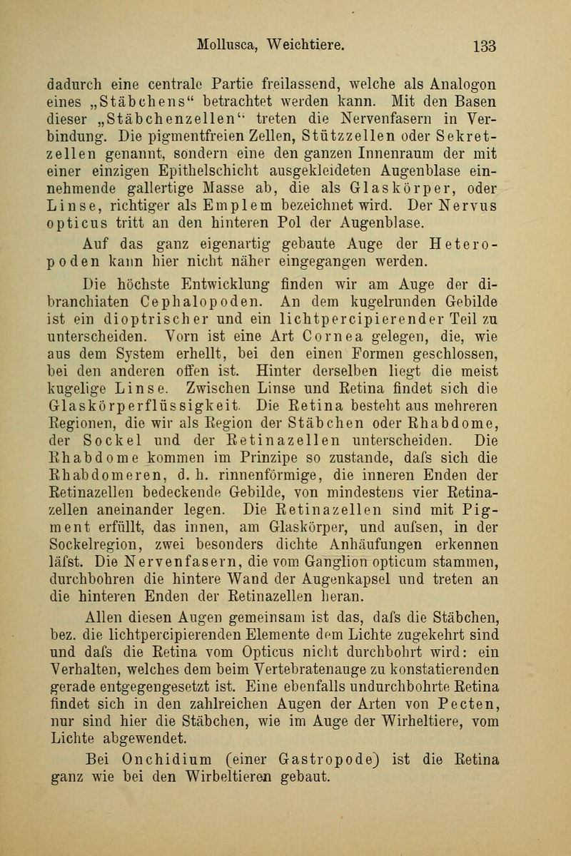 dadurch eine centrale Partie freilassend, welche als Analogon eines „Stäbchens betrachtet werden kann. Mit den Basen dieser „Stäbchenzellen'' treten die Nervenfasern in Ver- bindung. Die pigmentfreien Zellen, Stützzellen oder Sekret- zellen genannt, sondern eine den ganzen Innenraum der mit einer einzigen Epithelschicht ausgekleideten Augenblase ein- nehmende gallertige Masse ab, die als Glaskörper, oder Linse, richtiger alsEmplem bezeichnet wird. Der Nervus opticus tritt an den hinteren Pol der Augenblase. Auf das ganz eigenartig gebaute Auge der Hetero- poden kann hier nicht näher eingegangen werden. Die höchste Entwicklung finden wir am Auge der di- branchiaten Cephalopoden. An dem kugelrunden Gebilde ist ein dioptrischer und ein lichtpercipierender Teil zu unterscheiden. Vorn ist eine Art Cornea gelegen, die, wie aus dem System erhellt, bei den einen Formen geschlossen, bei den anderen offen ist. Hinter derselben liegt die meist kugelige Linse. Zwischen Linse und Retina findet sich die Glaskörperflüssigkeit. Die Retina besteht aus mehreren Regionen, die wir als Region der Stäbchen oder Rhabdome, der Sockel und der Retinazellen unterscheiden. Die Rhabdome kommen im Prinzipe so zustande, dafs sich die Rhabdomeren, d. h. rinnenförmige, die inneren Enden der Retinazellen bedeckende Gebilde, von mindestens vier Retina- zellen aneinander legen. Die Retinazellen sind mit Pig- ment erfüllt, das innen, am Glaskörper, und aufsen, in der Sockelregion, zwei besonders dichte Anhäufungen erkennen läfst. Die Nervenfasern, die vom. Ganglion opticum stammen, durchbohren die hintere Wand der Augenkapsel und treten an die hinteren Enden der Retinazellen heran. Allen diesen Angen gemeinsam ist das, dafs die Stäbchen, bez. die lichtpercipierenden Elemente dem Lichte zugekehrt sind und dafs die Retina vom Opticus nicht durchbohrt wird: ein Verhalten, welches dem beim Vertebratenauge zu konstatierenden gerade entgegengesetzt ist. Eine ebenfalls undurchbohrte Retina findet sich in den zahlreichen Augen der Arten von Pecten, nur sind hier die Stäbchen, wie im Auge der Wirheitiere, vom Lichte abgewendet. Bei Onchidium (einer Gastropode) ist die Retina ganz wie bei den Wirbeltieren gebaut.