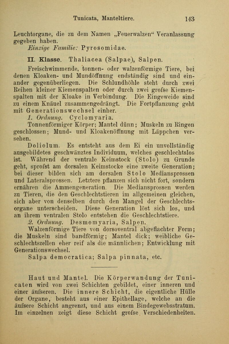 Leuchtorgane, die zu dem Namen „Feuerwalzen Veranlassung gegeben haben. Einzige Familie: Pyrosomidae. II. Klasse. Thaliacea (Salpae), Salpen. Freischwimmende, tonnen- oder walzenförmige Tiere, bei denen Kloaken- und Mundöffnung endständig sind und ein- ander gegenüberliegen. Die .Schlundhöhle steht durch zwei Eeihen kleiner Kiemenspalten oder durch zwei grofse Kiemen- spalten mit der Kloake in Verbindung. Die Eingeweide sind zu einem Knäuel zusammengedrängt. Die Fortpflanzung geht mit Generationswechsel einher. 1. Ordnu7ig. Cyclomyaria. Tonnenförmiger Körper; Mantel dünn; Muskeln zu Eingen geschlossen; Mund- und Kloakenöffnung mit Läppchen ver- sehen. Doliolum. Es entsteht aus dem Ei ein unvollständig ausgebildetes geschwänztes Individuum, welches geschlechtslos ist. Während der ventrale Keim stock (Stolo) zu Grunde geht, sprofst am dorsalen Keimstocke eine zweite Generation; bei dieser bilden sich am dorsalen Stolo Mediansprossen und Lateralsprossen. Letztere pflanzen sich nicht fort, sondern ernähren die Ammengeneration. Die Mediansprossen werden zu Tieren, die den Geschlechtstieren im allgemeinen gleichen, sich aber von denselben durch den Mangel der Geschlechts- organe unterscheiden. Diese Generation löst sich los, und an ihrem ventralen Stolo entstehen die Geschlechtstiere. 3. Ordnung. Desmomyaria, Salpen. Walzenförmige Tiere von dorsoventral abgeflachter Form; die Muskeln sind bandförmig; Mantel dick; weibliche Ge- schlechtszellen eher reif als die männlichen; Entwicklung mit Generationswechsel. Salpa democratica; Salpa pinnata, etc. Haut und Mantel. Die Körperwandung der Tuni- caten wird von zwei Schichten gebildet, einer inneren und einer äufseren. Die innere Schicht, die eigentliche Hülle der Organe, besteht aus einer Epithellage, welche an die äufsere Schicht angrenzt, und aus einem Bindegewebsstratum. Im einzelnen zeigt diese Schicht grofse Verschiedenheiten.