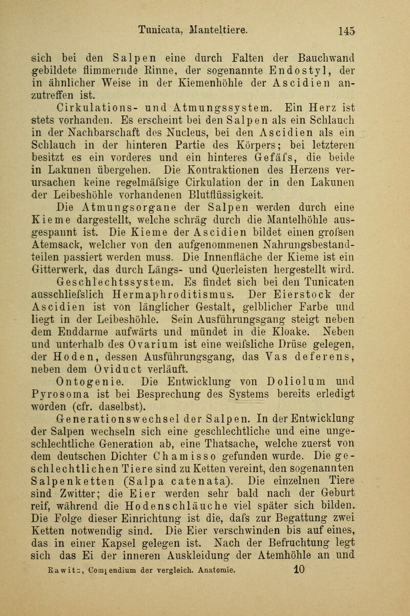 sich bei den Salpen eine durch Falten der Bauch wand gebildete flimmernde Einne, der sogenannte Endo styl, der in ähnlicher Weise in der Kiemenhöhle der Ascidien an- zutreffen ist. Cirkulations- und Atmungssystem. Ein Herz ist stets vorhanden. Es erscheint bei den Salpen als ein Schlauch in der Nachbarschaft dos Nucleus, bei den Ascidien als ein Schlauch in der hinteren Partie des Körpers; bei letzteren besitzt es ein vorderes und ein hinteres Gefäfs, die beide in Lakunen übergehen. Die Kontraktionen des Herzens ver- ursachen keine regelmäfsige Cirkulation der in den Lakunen der Leibeshöhle vorhandenen Blutflüssigkeit. Die Atmungsorgane der Salpen werden durch eine Kieme dargestellt, welche schräg durch die Mantelhöhle aus- gespannt ist. Die Kieme der Ascidien bildet einen grofsen Atemsack, v/elcher von den aufgenommenen Nahrungsbestand- teilen passiert werden muss. Die Innenfläche der Kieme ist ein Oitterwerk, das durch Längs- und Querleisten hergestellt wird. Geschlechtssystem. Es findet sich bei den Tunicaten aüsschliefslich Hermaphroditismus. Der Eierstock der Ascidien ist von länglicher Gestalt, gelblicher Farbe und liegt in der Leibeshöhle. Sein Ausführungsgang steigt neben dem Enddarrae aufwärts und mündet in die Kloake. Neben und unterhalb des Ovarium ist eine weifsliche Drüse gelegen, der Hoden, dessen Ausführungsgang, das Vas deferens, neben dem 0 vi du et verläuft. Ontogenie. Die Entwicklung von Doliolum und Pyrosoma ist bei Besprechung des Systems bereits erledigt worden (cfr. daselbst). Generationswechsel der Salpen. In der Entwicklung der Salpen wechseln sich eine geschlechtliche und eine unge- schlechtliche Generation ab, eine Thatsache, welche zuerst von dem deutschen Dichter Ch am isso gefunden wurde. Die ge- schlechtlichen Tiere sind zu Ketten vereint, den sogenannten Salpenketten (Salpa catenata). Die einzelnen Tiere sind Zwitter; die Eier werden sehr bald nach der Geburt reif, während die Hodenschläuche viel später sich bilden. Die Folge dieser Einrichtung ist die, dafs zur Begattung zwei Ketten notwendig sind. Die Eier verschwinden bis auf eines, das in einer Kapsel gelegen ist. Nach der Befruchtung legt sich das Ei der inneren Auskleidung der Atemhöhle an und Eawitn, Comiendium der vergleich. Anatomie. 10