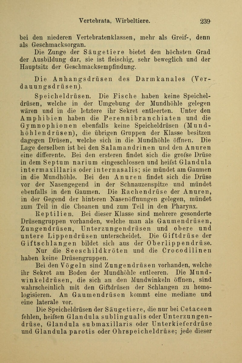 bei den niederen Vertebratenklassen, mehr als Greif-, denn als Geschmacksorgan. Die Zunge der Säugetiere bietet den höchsten Grad der Ausbildung dar, sie ist fleischig, sehr beweglich und der Hauptsitz der Geschmacksempfindung. Die Anhangsdrüsen des Darmkanales (Ver- dauungsdrüsen). Speicheldrüsen. Die Fische haben keine Speichel- drüsen, welche in der Umgebung der Mundhöhle gelegen wären und in die letztere ihr Sekret entleerten. Unter den Amphibien haben die Perennibranchiaten und die^ Gymnophionen ebenfalls keine Speicheldrüsen (Mund- höhlendrüsen), die übrigen Gruppen der Klasse besitzen dagegen Drüsen, welche sich in die Mundhöhle öffnen. Die Lage derselben ist bei den Salamandrinen und den Anuren eine differente. Bei den ersteren findet sich die grofse Drüse in dem Septum narium eingeschlossen und heifst Glandula intermaxillaris oder internasalis; sie mündet am Gaumen in die Mundhöhle. Bei den Anuren findet sich die Drüse vor der Nasengegend in der Schnauzenspitze und mündet ebenfalls in den Gaumen. Die Rachendrüse der Anuren, in der Gegend der hinteren Nasenöffnungen gelegen, mündet zum Teil in die Choanen und zum Teil in den Pharynx. Reptilien. Bei dieser Klasse sind mehrere gesonderte Drüsengruppen vorhanden, welche man als Gautnendrüsen, Zungendrüsen, Unterzungendrüsen und obere und untere Lippendrüsen unterscheidet. Die Giftdrüse der Giftschlangen bildet sich aus der Oberlippendrüse. Nur die Seeschildkröten und die Crocodilinen haben keine Drüsengruppen. Bei den Vögeln sind Zungendrüsen vorhanden, welche- ihr Sekret am Boden der Mundhöhle entleeren. Die Mund- winkeldrüsen, die sich an den Mundwinkeln öffnen, sind wahrscheinlich mit den Giftdrüsen der Schlangen zu homo- logisieren. An Gaumendrüsen kommt eine mediane und eine laterale vor. Die Speicheldrüsen der Säugetiere, die nur bei Cetaceen fehlen, heifsen Glandula subungualis oder Unterzungen- drüse, Glandula submaxillaris oder Unterkieferdrüse und Glandula parotis oder Ohrspeicheldrüse; jede dieser