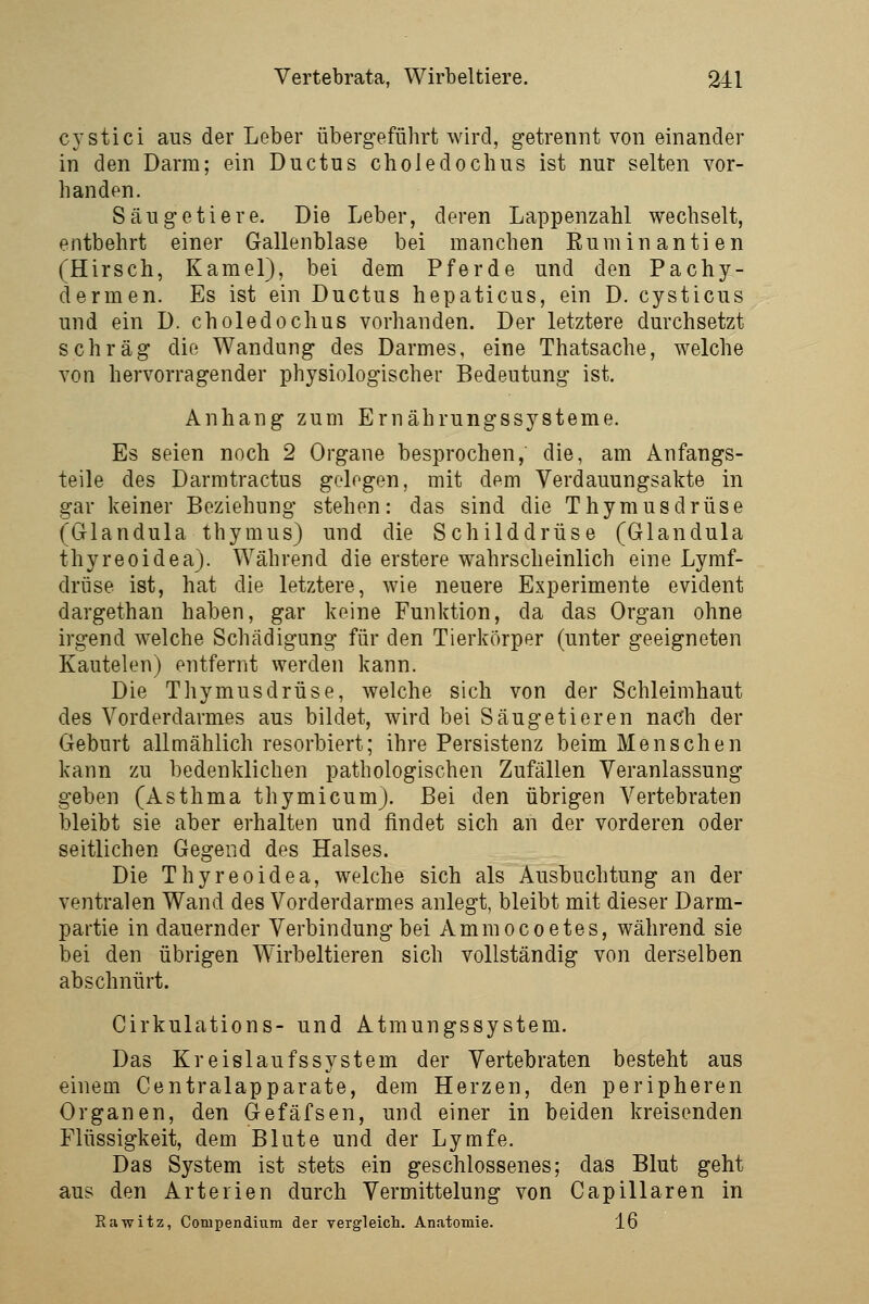 CYstici aus der Leber übergeführt wird, getrennt von einander in den Darm; ein Ductus choledocbus ist nur selten vor- handen. Säugetiere. Die Leber, deren Lappenzahl wechselt, entbehrt einer Gallenblase bei manchen Rumin antien (Hirsch, Kamel), bei dem Pferde und den Pachy- dermen. Es ist ein Ductus hepaticus, ein D. cysticus und ein D. choledochus vorhanden. Der letztere durchsetzt schräg die Wandung des Darmes, eine Thatsache, welche von hervorragender physiologischer Bedeutung ist. Anhang zum Ernährungssysteme. Es seien noch 2 Organe besprochen, die, am Anfangs- teile des Darmtractus gelogen, mit dem Verdauungsakte in gar keiner Beziehung stehen: das sind die Thymusdrüse (Glandula thymus) und die Schilddrüse (Glandula thyreoidea). Während die erstere wahrscheinlich eine Lymf- drüse ist, hat die letztere, wie neuere Experimente evident dargethan haben, gar keine Funktion, da das Organ ohne irgend w^elche Schädigung für den Tierkörper (unter geeigneten Kautelen) entfernt werden kann. Die Thymusdrüse, welche sich von der Schleimhaut des Vorderdarmes aus bildet, wird bei Säugetieren nach der Geburt allmählich resorbiert; ihre Persistenz beim Menschen kann zu bedenklichen pathologischen Zufällen Veranlassung geben (Asthma thymicum). Bei den übrigen Vertebraten bleibt sie aber erhalten und findet sich an der vorderen oder seitlichen Gegend des Halses. Die Thyreoidea, welche sich als Ausbuchtung an der ventralen Wand des Vorderdarmes anlegt, bleibt mit dieser Darm- partie in dauernder Verbindung bei Ammocoetes, während sie bei den übrigen Wirbeltieren sich vollständig von derselben abschnürt. Cirkulations- und Atmungssystem. Das Kreislaufs System der Vertebraten besteht aus einem Centralapparate, dem Herzen, den peripheren Organen, den Gefäfsen, und einer in beiden kreisenden Flüssigkeit, dem Blute und der Lymfe. Das System ist stets ein geschlossenes; das Blut geht aus den Arterien durch Vermittelung von Capillaren in Rawitz, Compendiiim der vergleich. Anatomie. 16