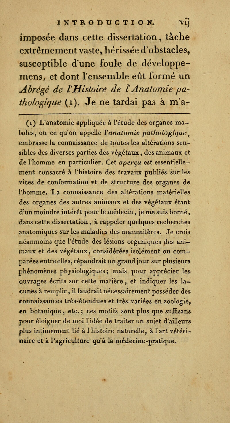 imposée dans cette dissertation, tâche extrêmement vaste, hérissée d'obstacles, susceptible d'une foule de développe- mens, et dont l'ensemble eût formé un Abrégé de IHistoire de lAnatomie pa- thologique (i). Je ne tardai pas à m'a- (i) L'anatomie appliquée à l'étude des organes ma- lades, ou ce qu'on appelle ïanatomie pathologique^ embrasse la connaissance de toutes les altérations sen- sibles des diverses parties des végétaux, des animaux et de l'homme en particulier. Cet aperçu est essentielle- ment consacré à l'histoire des travaux publiés sur les vices de conformation çt de structure des organes de l'homme. La connaissance des altérations matérielles des organes des autres animaux et des végétaux étant d'un moindre intérêt pour le médecin, je me suis borné, dans cette dissertation, à rappeler quelques recherches anatomiques sur les maladies des mammifères. Je crois néanmoins que l'étude des lésions organiques des ani- maux et des végétaux, considérées isolément ou com- parées entre elles, répandrait un grand jour sur plusieurs phénomènes physiologiques; mais pour apprécier les ouvrages écrits sur cette matière, et indiquer les la- cunes à remplir, il faudrait nécessairement posséder des connaissances très-étendues et très-variées en zoologie, en botanique, etc. ; ces motifs sont plus que suffisans pour éloigner de moi l'idée de traiter un sujet d'ailleurs plus intimement lié à l'histoire naturelle, à l'art vértéri- naire et à Tagriculture qu'à la médecine-pratique.