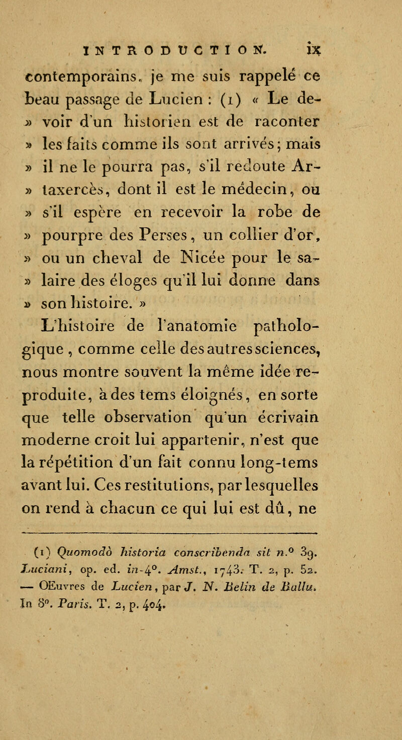 contemporains, je me suis rappelé ce beau passage de Lucien : (i) <f Le de- ^> voir d'un historien est de raconter » les faits comme ils sont arrivés; mais » il ne le pourra pas, s'il redoute Ar- » laxercès, dont il est le médecin, ou y> s'il espère en recevoir la robe de » pourpre des Perses, un collier d'or, » ou un cheval de Nicée pour le sa- » laire des éloges qu'il lui donne dans » son histoire. » L'histoire de l'anatomîe patholo- gique , comme celle des autres sciences, nous montre souvent la même idée re- produite, à des tems éloignés, en sorte que telle observation qu'un écrivain moderne croit lui appartenir, n'est que la répétition d'un fait connu long-tems avant lui. Ces restitutions, par lesquelles on rend à chacun ce qui lui est dû, ne (i) Quomodo historia cons<:rihénda sit n.^ 3c). l-juciani, op. éd. m-4°. Amst.^ i^'^- T. 2, p. Sz. — OEuvres de Lucien, par J. N. Belin de Baliu. In S. Paris, T. 2, p. 404»