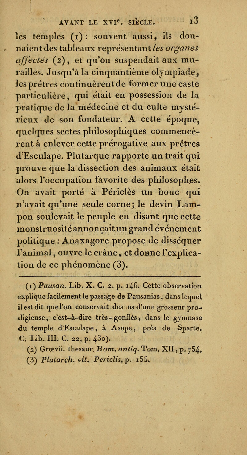 les temples (i) : souvent aussi, ils don- naientdes tableaux représentant/^^ or^vz??^^ affectés (2), et qu'on suspendait aux mu- railles. Jusqu'à la cinquantième olympiade, les prêtres continuèrent de former une caste particulière, qiii était en possession de la pratique de la médecine et du culte mysté- rieux de son fondateur. A cette époque, quelques sectes philosophiques commencè- rent à enlever cette prérogative aux prêtres d'Esculape. Plutarque rapporte un trait qui prouve que la dissection des animaux était alors l'occupation favorite des philosophes. On avait porté à Périclès un bouc qui n'avait qu'une seule corne ; le devin Lam- pon soulevait le peuple en disant que cette monstruosité annonçait un grand événement politique : Anaxagore propose de disséquer l'animal /ouvre le crâne, et donne l'explica- tion de ce phénomène (3). (1) Pausan. Lib. X. C. 2. p. 146. Cette observation explique facilement le passage de Pausanias, dans lequel il est dit que Ton conservait des os d'une grosseur pro- digieuse, c'est-à-dire très-gonflés, dans le gymnase du temple d'Esculape, à Asope, près de Sparte. C. Lib. III. C. 22, p. 43o). (2) Grœvii. thesaur. Hom. antîq. Tom. XII, p. 764. (3) Flutarch, vit. PericliSfp. i55«